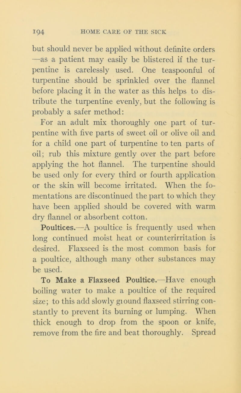 but should never be applied without definite orders —as a patient may easily be blistered if the tur- pentine is carelessly used. One teaspoonful of turpentine should be sprinkled over the flannel before placing it in the water as this helps to dis- tribute the turpentine evenly, but the following is probably a safer method: For an adult mix thoroughly one part of tur- pentine with five parts of sweet oil or olive oil and for a child one part of turpentine to ten parts of oil; rub this mixture gently over the part before applying the hot flannel. The turpentine should be used only for every third or fourth application or the skin will become irritated. When the fo- mentations are discontinued the part to which they have been applied should be covered with warm dry flannel or absorbent cotton. Poultices.—A poultice is frequently used when long continued moist heat or counterirritation is desired. Flaxseed is the most common basis for a poultice, although many other substances may be used. To Make a Flaxseed Poultice.—Have enough boiling water to make a poultice of the required size; to this add slowly giound flaxseed stirring con- stantly to prevent its burning or lumping. When thick enough to drop from the spoon or knife, remove from the fire and beat thoroughly. Spread
