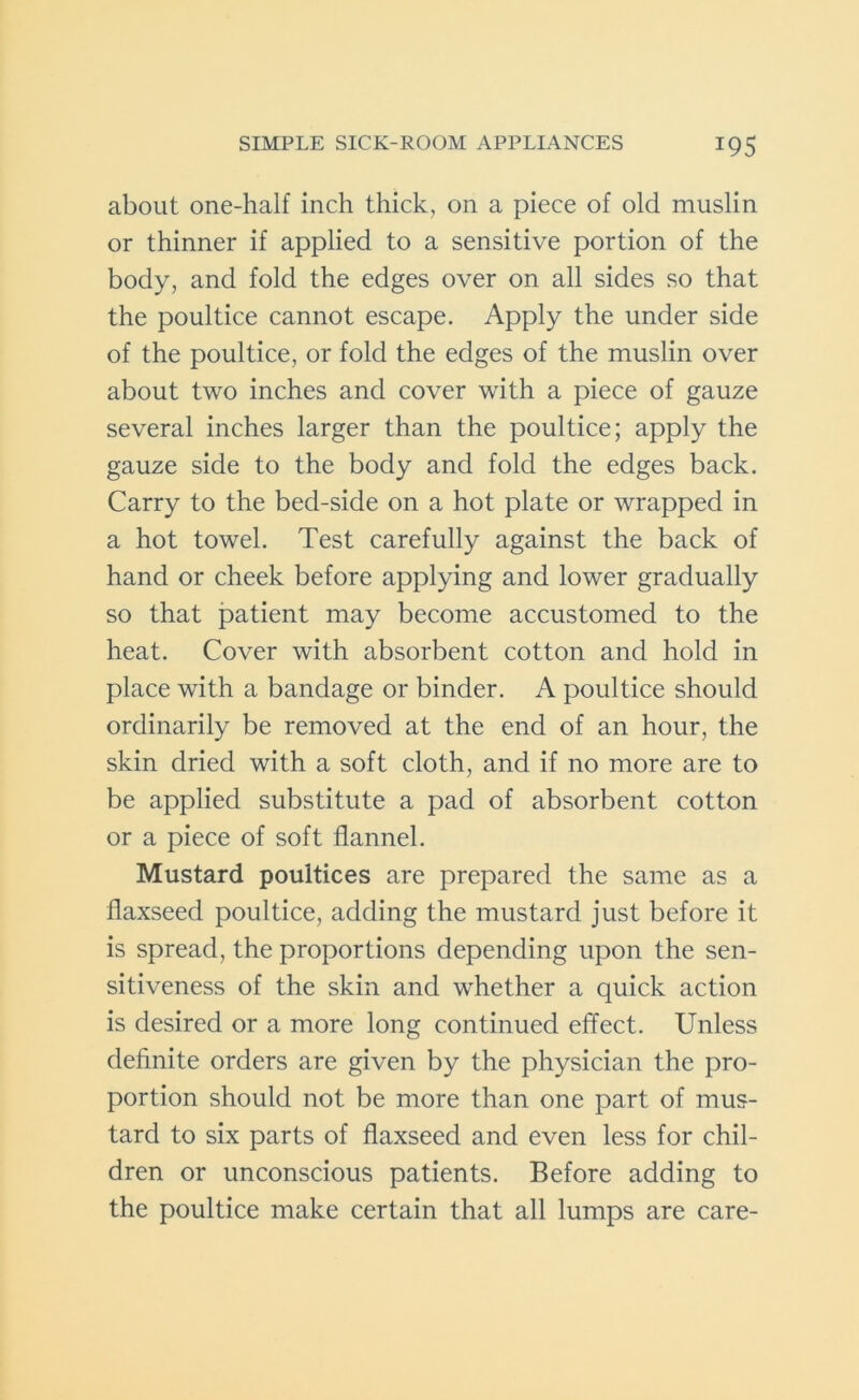 about one-half inch thick, on a piece of old muslin or thinner if applied to a sensitive portion of the body, and fold the edges over on all sides so that the poultice cannot escape. Apply the under side of the poultice, or fold the edges of the muslin over about two inches and cover with a piece of gauze several inches larger than the poultice; apply the gauze side to the body and fold the edges back. Carry to the bed-side on a hot plate or wrapped in a hot towel. Test carefully against the back of hand or cheek before applying and lower gradually so that patient may become accustomed to the heat. Cover with absorbent cotton and hold in place with a bandage or binder. A poultice should ordinarily be removed at the end of an hour, the skin dried with a soft cloth, and if no more are to be applied substitute a pad of absorbent cotton or a piece of soft flannel. Mustard poultices are prepared the same as a flaxseed poultice, adding the mustard just before it is spread, the proportions depending upon the sen- sitiveness of the skin and whether a quick action is desired or a more long continued effect. Unless definite orders are given by the physician the pro- portion should not be more than one part of mus- tard to six parts of flaxseed and even less for chil- dren or unconscious patients. Before adding to the poultice make certain that all lumps are care-