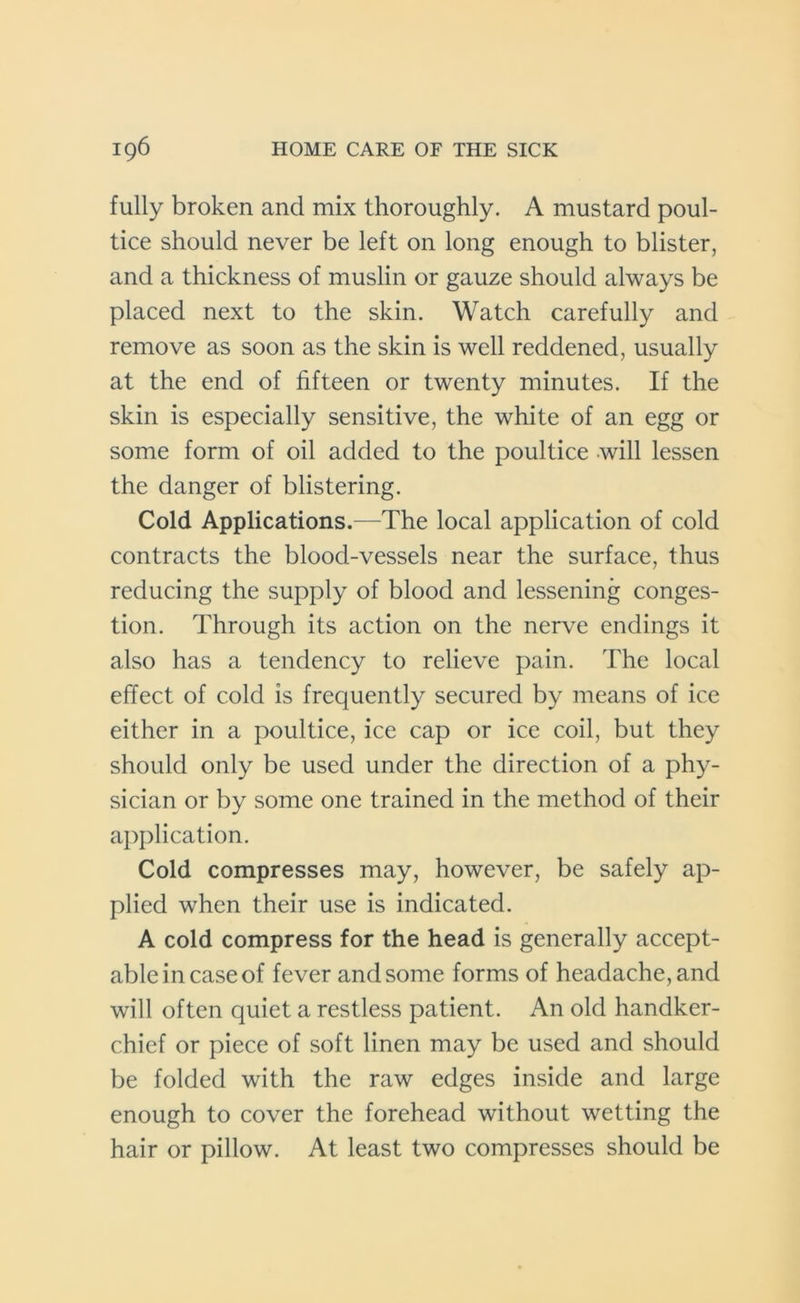fully broken and mix thoroughly. A mustard poul- tice should never be left on long enough to blister, and a thickness of muslin or gauze should always be placed next to the skin. Watch carefully and remove as soon as the skin is well reddened, usually at the end of fifteen or twenty minutes. If the skin is especially sensitive, the white of an egg or some form of oil added to the poultice will lessen the danger of blistering. Cold Applications.—The local application of cold contracts the blood-vessels near the surface, thus reducing the supply of blood and lessening conges- tion. Through its action on the nerve endings it also has a tendency to relieve pain. The local effect of cold is frequently secured by means of ice either in a poultice, ice cap or ice coil, but they should only be used under the direction of a phy- sician or by some one trained in the method of their application. Cold compresses may, however, be safely ap- plied when their use is indicated. A cold compress for the head is generally accept- able in case of fever and some forms of headache, and will often quiet a restless patient. An old handker- chief or piece of soft linen may be used and should be folded with the raw edges inside and large enough to cover the forehead without wetting the hair or pillow. At least two compresses should be