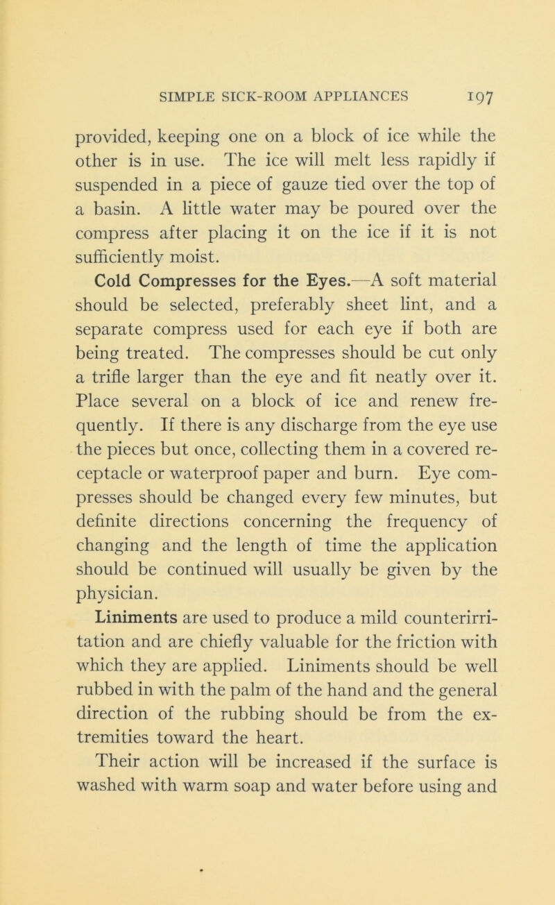 provided, keeping one on a block of ice while the other is in use. The ice will melt less rapidly if suspended in a piece of gauze tied over the top of a basin. A little water may be poured over the compress after placing it on the ice if it is not sufficiently moist. Cold Compresses for the Eyes.—A soft material should be selected, preferably sheet lint, and a separate compress used for each eye if both are being treated. The compresses should be cut only a trifle larger than the eye and fit neatly over it. Place several on a block of ice and renew fre- quently. If there is any discharge from the eye use the pieces but once, collecting them in a covered re- ceptacle or waterproof paper and burn. Eye com- presses should be changed every few minutes, but definite directions concerning the frequency of changing and the length of time the application should be continued will usually be given by the physician. Liniments are used to produce a mild counterirri- tation and are chiefly valuable for the friction with which they are applied. Liniments should be well rubbed in with the palm of the hand and the general direction of the rubbing should be from the ex- tremities toward the heart. Their action will be increased if the surface is washed with warm soap and water before using and