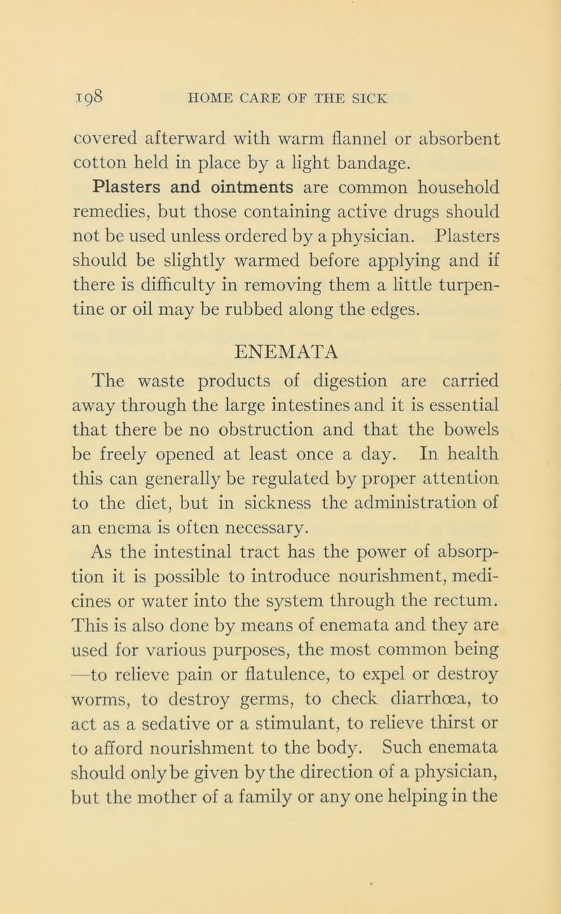 covered afterward with warm flannel or absorbent cotton held in place by a light bandage. Plasters and ointments are common household remedies, but those containing active drugs should not be used unless ordered by a physician. Plasters should be slightly warmed before applying and if there is difficulty in removing them a little turpen- tine or oil may be rubbed along the edges. ENEMATA The waste products of digestion are carried away through the large intestines and it is essential that there be no obstruction and that the bowels be freely opened at least once a day. In health this can generally be regulated by proper attention to the diet, but in sickness the administration of an enema is often necessary. As the intestinal tract has the power of absorp- tion it is possible to introduce nourishment, medi- cines or water into the system through the rectum. This is also done by means of enemata and they are used for various purposes, the most common being -to relieve pain or flatulence, to expel or destroy worms, to destroy germs, to check diarrhoea, to act as a sedative or a stimulant, to relieve thirst or to afford nourishment to the body. Such enemata should only be given by the direction of a physician, but the mother of a family or any one helping in the