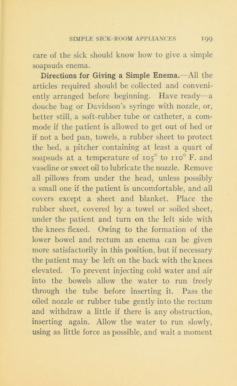 care of the sick should know how to give a simple soapsuds enema. Directions for Giving a Simple Enema.—All the articles required should be collected and conveni- ently arranged before beginning. Have ready—a douche bag or Davidson’s syringe with nozzle, or, better still, a soft-rubber tube or catheter, a com- mode if the patient is allowed to get out of bed or if not a bed pan, towels, a rubber sheet to protect the bed, a pitcher containing at least a quart of soapsuds at a temperature of 105° to no° F. and vaseline or sweet oil to lubricate the nozzle. Remove all pillows from under the head, unless possibly a small one if the patient is uncomfortable, and all covers except a sheet and blanket. Place the rubber sheet, covered by a towel or soiled sheet, under the patient and turn on the left side with the knees flexed. Owing to the formation of the lower bowel and rectum an enema can be given more satisfactorily in this position, but if necessary the patient may be left on the back with the knees elevated. To prevent injecting cold water and air into the bowels allow the water to run freely through the tube before inserting it. Pass the oiled nozzle or rubber tube gently into the rectum and withdraw a little if there is any obstruction, inserting again. Allow the water to run slowly, using as little force as possible, and wait a moment
