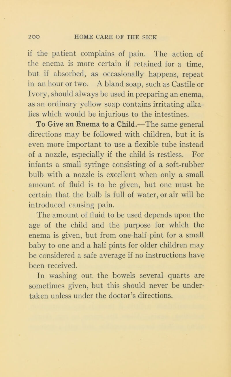if the patient complains of pain. The action of the enema is more certain if retained for a time, but if absorbed, as occasionally happens, repeat in an hour or two. A bland soap, such as Castile or Ivory, should always be used in preparing an enema, as an ordinary yellow soap contains irritating alka- lies which would be injurious to the intestines. To Give an Enema to a Child.—The same general directions may be followed with children, but it is even more important to use a flexible tube instead of a nozzle, especially if the child is restless. For infants a small syringe consisting of a soft-rubber bulb with a nozzle is excellent when only a small amount of fluid is to be given, but one must be certain that the bulb is full of water, or air will be introduced causing pain. The amount of fluid to be used depends upon the age of the child and the purpose for which the enema is given, but from one-half pint for a small baby to one and a half pints for older children may be considered a safe average if no instructions have been received. In washing out the bowels several quarts are sometimes given, but this should never be under- taken unless under the doctor’s directions.