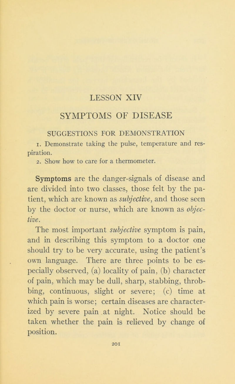 LESSON XIV SYMPTOMS OF DISEASE SUGGESTIONS FOR DEMONSTRATION 1. Demonstrate taking the pulse, temperature and res- piration. 2. Show how to care for a thermometer. Symptoms are the danger-signals of disease and are divided into two classes, those felt by the pa- tient, which are known as subjective, and those seen by the doctor or nurse, which are known as objec- tive. The most important subjective symptom is pain, and in describing this symptom to a doctor one should try to be very accurate, using the patient’s own language. There are three points to be es- pecially observed, (a) locality of pain, (b) character of pain, which may be dull, sharp, stabbing, throb- bing, continuous, slight or severe; (c) time at which pain is worse; certain diseases are character- ized by severe pain at night. Notice should be taken whether the pain is relieved by change of position.
