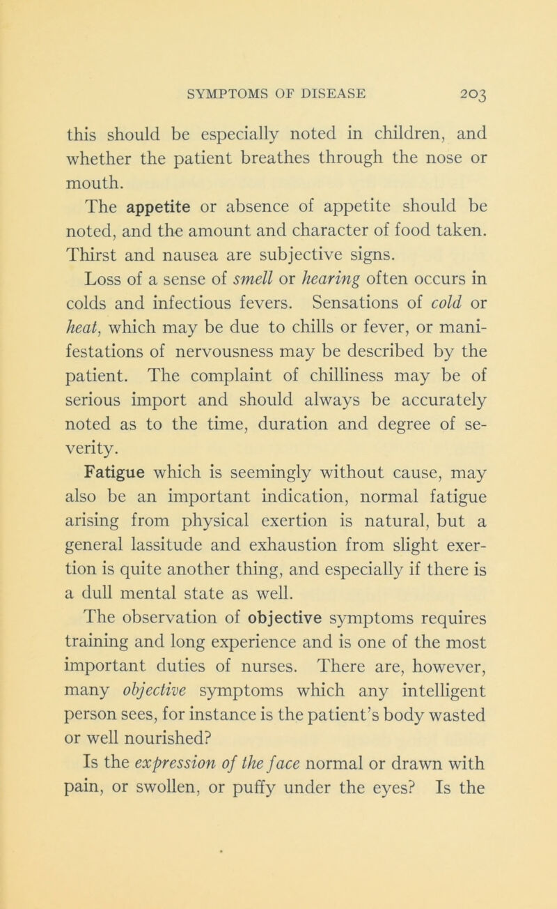 this should be especially noted in children, and whether the patient breathes through the nose or mouth. The appetite or absence of appetite should be noted, and the amount and character of food taken. Thirst and nausea are subjective signs. Loss of a sense of smell or hearing often occurs in colds and infectious fevers. Sensations of cold or heat, which may be due to chills or fever, or mani- festations of nervousness may be described by the patient. The complaint of chilliness may be of serious import and should always be accurately noted as to the time, duration and degree of se- verity. Fatigue which is seemingly without cause, may also be an important indication, normal fatigue arising from physical exertion is natural, but a general lassitude and exhaustion from slight exer- tion is quite another thing, and especially if there is a dull mental state as well. The observation of objective symptoms requires training and long experience and is one of the most important duties of nurses. There are, however, many objective symptoms which any intelligent person sees, for instance is the patient’s body wasted or well nourished? Is the expression of the face normal or drawn with pain, or swollen, or puffy under the eyes? Is the