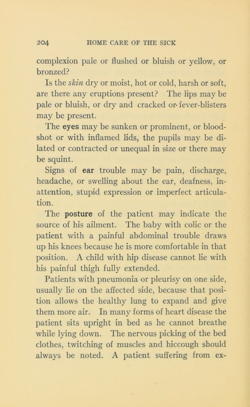 complexion pale or flushed or bluish or yellow, or bronzed? Is the skin dry or moist, hot or cold, harsh or soft, are there any eruptions present? The lips may be pale or bluish, or dry and cracked or* fever-blisters may be present. The eyes may be sunken or prominent, or blood- shot or with inflamed lids, the pupils may be di- lated or contracted or unequal in size or there may be squint. Signs of ear trouble may be pain, discharge, headache, or swelling about the ear, deafness, in- attention, stupid expression or imperfect articula- tion. The posture of the patient may indicate the source of his ailment. The baby with colic or the patient with a painful abdominal trouble draws up his knees because he is more comfortable in that position. A child with hip disease cannot lie with his painful thigh fully extended. Patients with pneumonia or pleurisy on one side, usually lie on the affected side, because that posi- tion allows the healthy lung to expand and give them more air. In many forms of heart disease the patient sits upright in bed as he cannot breathe while lying down. The nervous picking of the bed clothes, twitching of muscles and hiccough should always be noted. A patient suffering from ex-