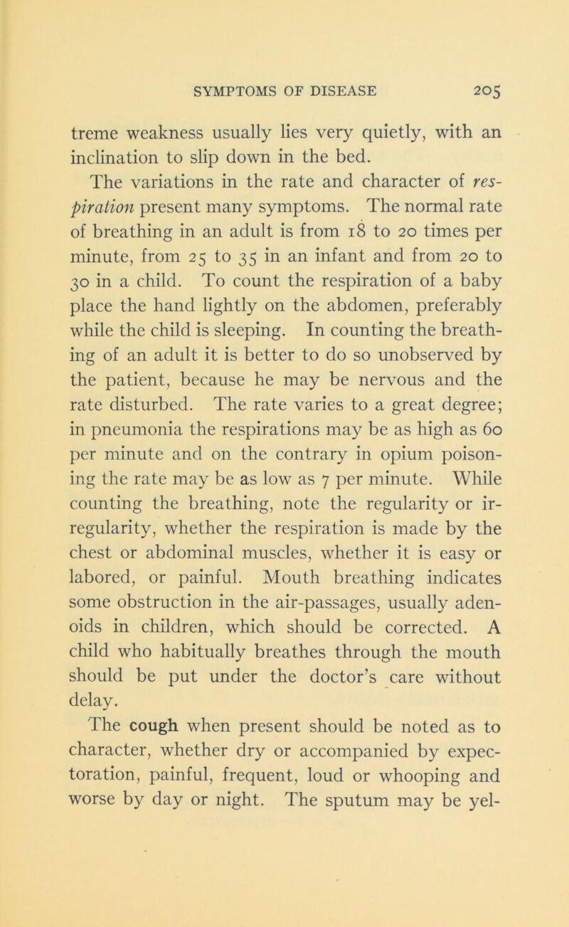 treme weakness usually lies very quietly, with an inclination to slip down in the bed. The variations in the rate and character of res- piration present many symptoms. The normal rate of breathing in an adult is from 18 to 20 times per minute, from 25 to 35 in an infant and from 20 to 30 in a child. To count the respiration of a baby place the hand lightly on the abdomen, preferably while the child is sleeping. In counting the breath- ing of an adult it is better to do so unobserved by the patient, because he may be nervous and the rate disturbed. The rate varies to a great degree; in pneumonia the respirations may be as high as 60 per minute and on the contrary in opium poison- ing the rate may be as low as 7 per minute. While counting the breathing, note the regularity or ir- regularity, whether the respiration is made by the chest or abdominal muscles, whether it is easy or labored, or painful. Mouth breathing indicates some obstruction in the air-passages, usually aden- oids in children, which should be corrected. A child who habitually breathes through the mouth should be put under the doctor’s care without delay. The cough when present should be noted as to character, whether dry or accompanied by expec- toration, painful, frequent, loud or whooping and worse by day or night. The sputum may be yel-