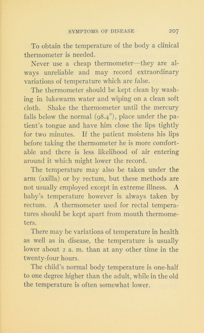 To obtain the temperature of the body a clinical thermometer is needed. Never use a cheap thermometer—they are al- ways unreliable and may record extraordinary variations of temperature which are false. The thermometer should be kept clean by wash- ing in lukewarm water and wiping on a clean soft cloth. Shake the thermometer until the mercury falls below the normal (98.4°), place under the pa- tient’s tongue and have him close the lips tightly for two minutes. If the patient moistens his lips before taking the thermometer he is more comfort- able and there is less likelihood of air entering around it which might lower the record. The temperature may also be taken under the arm (axilla) or by rectum, but these methods are not usually employed except in extreme illness. A baby’s temperature however is always taken by rectum. A thermometer used for rectal tempera- tures should be kept apart from mouth thermome- ters. There may be variations of temperature in health as well as in disease, the temperature is usually lower about 2 a. m. than at any other time in the twenty-four hours. The child’s normal body temperature is one-half to one degree higher than the adult, while in the old the temperature is often somewhat lower.