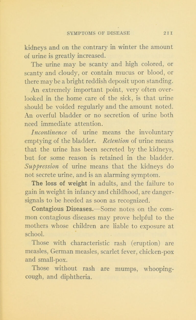 kidneys and on the contrary in winter the amount of urine is greatly increased. The urine may be scanty and high colored, or scanty and cloudy, or contain mucus or blood, or there maybe a bright reddish deposit upon standing. An extremely important point, very often over- looked in the home care of the sick, is that urine should be voided regularly and the amount noted. An overful bladder or no secretion of urine both need immediate attention. Incontinence of urine means the involuntary emptying of the bladder. Retention of urine means that the urine has been secreted by the kidneys, but for some reason is retained in the bladder. Suppression of urine means that the kidneys do not secrete urine, and is an alarming symptom. The loss of weight in adults, and the failure to gain in weight in infancy and childhood, are danger- signals to be heeded as soon as recognized. Contagious Diseases.—Some notes on the com- mon contagious diseases may prove helpful to the mothers whose children are liable to exposure at school. Those with characteristic rash (eruption) are measles, German measles, scarlet fever, chicken-pox and small-pox. Those without rash are mumps, whooping- cough, and diphtheria.
