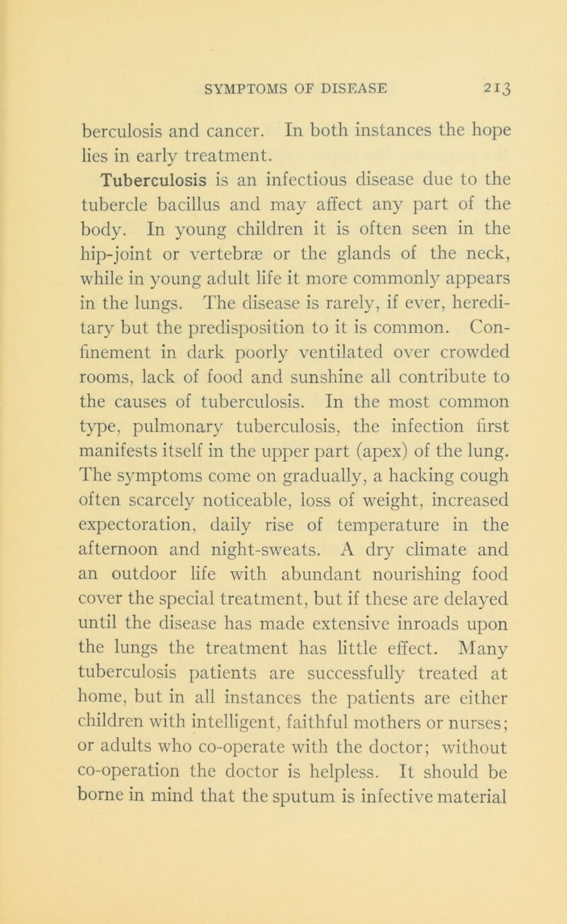 berculosis and cancer. In both instances the hope lies in early treatment. Tuberculosis is an infectious disease due to the tubercle bacillus and may affect any part of the body. In young children it is often seen in the hip-joint or vertebrae or the glands of the neck, while in young adult life it more commonly appears in the lungs. The disease is rarely, if ever, heredi- tary but the predisposition to it is common. Con- finement in dark poorly ventilated over crowded rooms, lack of food and sunshine all contribute to the causes of tuberculosis. In the most common type, pulmonary tuberculosis, the infection first manifests itself in the upper part (apex) of the lung. The symptoms come on gradually, a hacking cough often scarcely noticeable, loss of weight, increased expectoration, daily rise of temperature in the afternoon and night-sweats. A dry climate and an outdoor life with abundant nourishing food cover the special treatment, but if these are delayed until the disease has made extensive inroads upon the lungs the treatment has little effect. Many tuberculosis patients are successfully treated at home, but in all instances the patients are either children with intelligent, faithful mothers or nurses; or adults who co-operate with the doctor; without co-operation the doctor is helpless. It should be borne in mind that the sputum is infective material