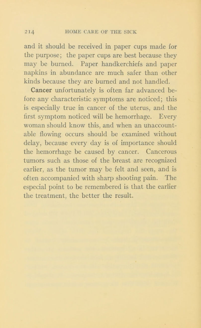 and it should be received in paper cups made for the purpose; the paper cups are best because they may be burned. Paper handkerchiefs and paper napkins in abundance are much safer than other kinds because they are burned and not handled. Cancer unfortunately is often far advanced be- fore any characteristic symptoms are noticed; this is especially true in cancer of the uterus, and the first symptom noticed will be hemorrhage. Every woman should know this, and when an unaccount- able flowing occurs should be examined without delay, because every day is of importance should the hemorrhage be caused by cancer. Cancerous tumors such as those of the breast are recognized earlier, as the tumor may be felt and seen, and is often accompanied with sharp shooting pain. The especial point to be remembered is that the earlier the treatment, the better the result.