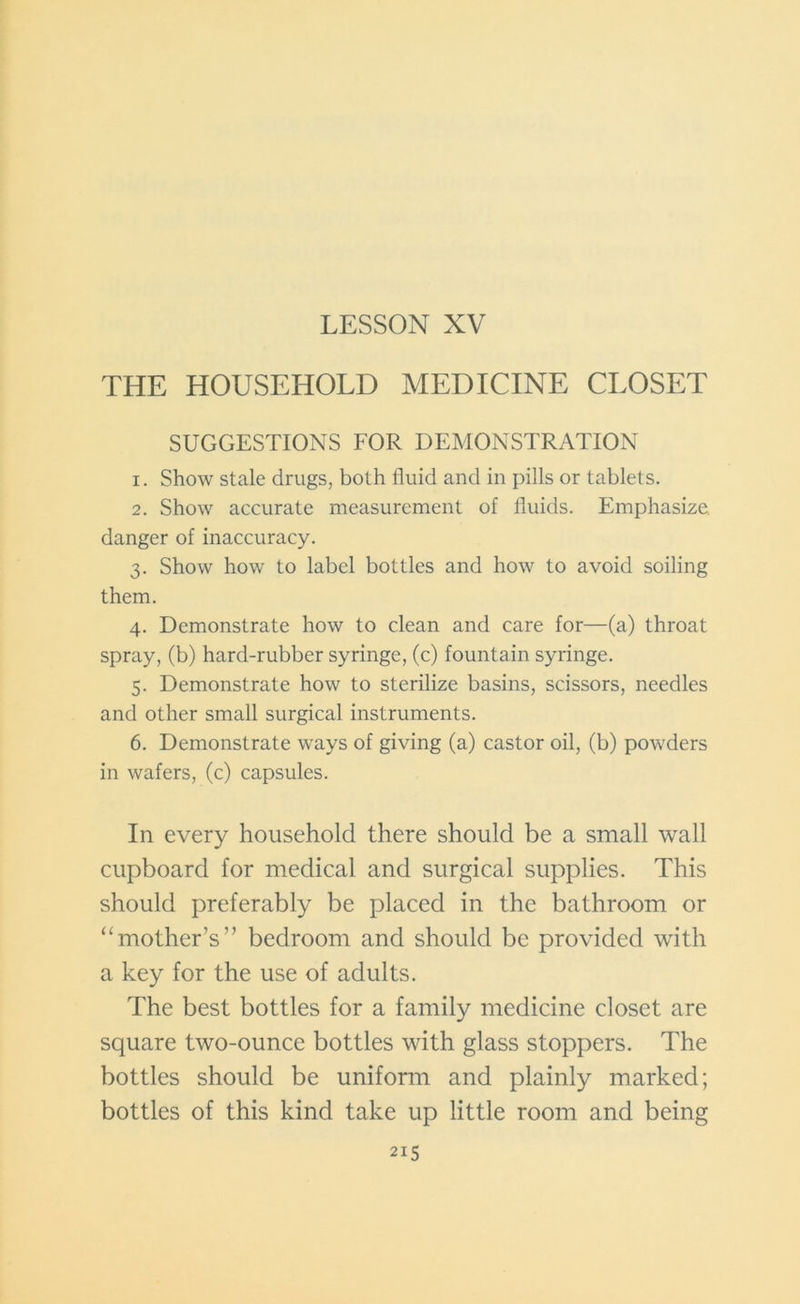LESSON XV THE HOUSEHOLD MEDICINE CLOSET SUGGESTIONS FOR DEMONSTRATION 1. Show stale drugs, both fluid and in pills or tablets. 2. Show accurate measurement of fluids. Emphasize danger of inaccuracy. 3. Show how to label bottles and how to avoid soiling them. 4. Demonstrate how to clean and care for—(a) throat spray, (b) hard-rubber syringe, (c) fountain syringe. 5. Demonstrate how to sterilize basins, scissors, needles and other small surgical instruments. 6. Demonstrate ways of giving (a) castor oil, (b) powders in wafers, (c) capsules. In every household there should be a small wall cupboard for medical and surgical supplies. This should preferably be placed in the bathroom or “mother’s” bedroom and should be provided with a key for the use of adults. The best bottles for a family medicine closet are square two-ounce bottles with glass stoppers. The bottles should be uniform and plainly marked; bottles of this kind take up little room and being