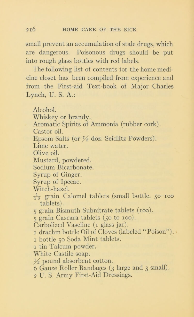 small prevent an accumulation of stale drugs, which are dangerous. Poisonous drugs should be put into rough glass bottles with red labels. The following list of contents for the home medi- cine closet has been compiled from experience and from the First-aid Text-book of Major Charles Lynch, U. S. A.: Alcohol. Whiskey or brandy. Aromatic Spirits of Ammonia (rubber cork). Castor oil. Epsom Salts (or j/2 doz. Seidlitz Powders). Lime water. Olive oil. Mustard, powdered. Sodium Bicarbonate. Syrup of Ginger. Syrup of Ipecac. Witch-hazel. Ty grain Calomel tablets (small bottle, 50-100 tablets). 5 grain Bismuth Subnitrate tablets (100). 5 grain Cascara tablets (50 to 100). Carbolized Vaseline (1 glass jar). 1 drachm bottle Oil of Cloves (labeled “Poison”). 1 bottle 50 Soda Mint tablets. 1 tin Talcum powder. White Castile soap. ]/2 pound absorbent cotton. 6 Gauze Roller Bandages (3 large and 3 small). 2 U. S. Army First-Aid Dressings.