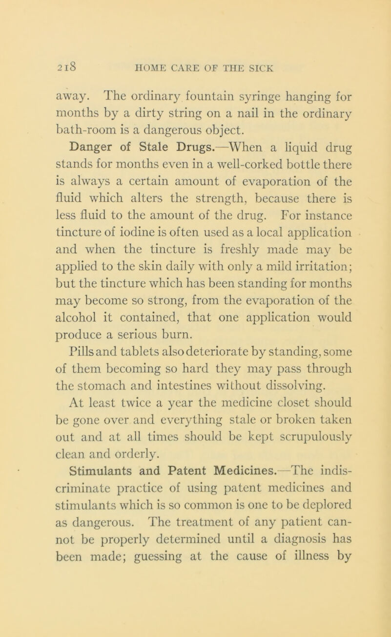 2 iS away. The ordinary fountain syringe hanging for months by a dirty string on a nail in the ordinary bath-room is a dangerous object. Danger of Stale Drugs.—When a liquid drug stands for months even in a well-corked bottle there is always a certain amount of evaporation of the fluid which alters the strength, because there is less fluid to the amount of the drug. For instance tincture of iodine is often used as a local application and when the tincture is freshly made may be applied to the skin daily with only a mild irritation; but the tincture which has been standing for months may become so strong, from the evaporation of the alcohol it contained, that one application would produce a serious burn. Pills and tablets also deteriorate by standing, some of them becoming so hard they may pass through the stomach and intestines without dissolving. At least twice a year the medicine closet should be gone over and everything stale or broken taken out and at all times should be kept scrupulously clean and orderly. Stimulants and Patent Medicines.—The indis- criminate practice of using patent medicines and stimulants which is so common is one to be deplored as dangerous. The treatment of any patient can- not be properly determined until a diagnosis has been made; guessing at the cause of illness by