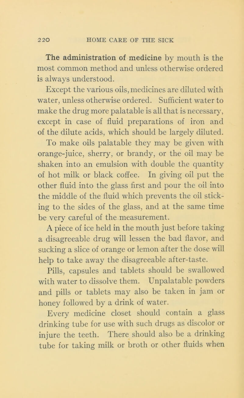 The administration of medicine by mouth is the most common method and unless otherwise ordered is always understood. Except the various oils, medicines are diluted with water, unless otherwise ordered. Sufficient water to make the drug more palatable is all that is necessary, except in case of fluid preparations of iron and of the dilute acids, which should be largely diluted. To make oils palatable they may be given with orange-juice, sherry, or brandy, or the oil may be shaken into an emulsion with double the quantity of hot milk or black coffee. In giving oil put the other fluid into the glass first and pour the oil into the middle of the fluid which prevents the oil stick- ing to the sides of the glass, and at the same time be very careful of the measurement. A piece of ice held in the mouth just before taking a disagreeable drug will lessen the bad flavor, and sucking a slice of orange or lemon after the dose will help to take away the disagreeable after-taste. Pills, capsules and tablets should be swallowed with water to dissolve them. Unpalatable powders and pills or tablets may also be taken in jam or honey followed by a drink of water. Every medicine closet should contain a glass drinking tube for use with such drugs as discolor or injure the teeth. There should also be a drinking tube for taking milk or broth or other fluids when