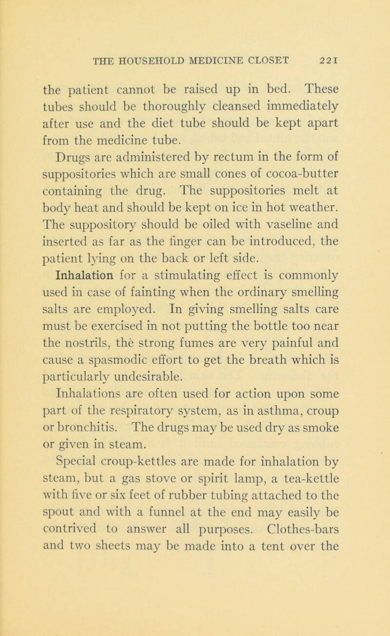 the patient cannot be raised up in bed. These tubes should be thoroughly cleansed immediately after use and the diet tube should be kept apart from the medicine tube. Drugs are administered by rectum in the form of suppositories which are small cones of cocoa-butter containing the drug. The suppositories melt at body heat and should be kept on ice in hot weather. The suppository should be oiled with vaseline and inserted as far as the finger can be introduced, the patient lying on the back or left side. Inhalation for a stimulating effect is commonly used in case of fainting when the ordinary smelling salts are employed. In giving smelling salts care must be exercised in not putting the bottle too near the nostrils, the strong fumes are very painful and cause a spasmodic effort to get the breath which is particularly undesirable. Inhalations are often used for action upon some part of the respiratory system, as in asthma, croup or bronchitis. The drugs may be used dry as smoke or given in steam. Special croup-kettles are made for inhalation by steam, but a gas stove or spirit lamp, a tea-kettle with five or six feet of rubber tubing attached to the spout and with a funnel at the end may easily be contrived to answer all purposes. Clothes-bars and two sheets may be made into a tent over the