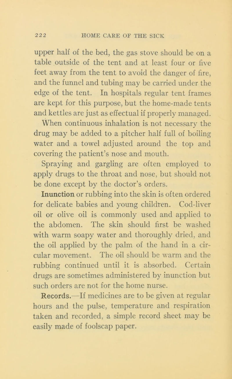 upper half of the bed, the gas stove should be on a table outside of the tent and at least four or five feet away from the tent to avoid the danger of fire, and the funnel and tubing may be carried under the edge of the tent. In hospitals regular tent frames are kept for this purpose, but the home-made tents and kettles arc just as effectual if properly managed. When continuous inhalation is not necessary the drug may be added to a pitcher half full of boiling water and a towel adjusted around the top and covering the patient’s nose and mouth. Spraying and gargling are often employed to apply drugs to the throat and nose, but should not be done except by the doctor’s orders. Inunction or rubbing into the skin is often ordered for delicate babies and young children. Cod-liver oil or olive oil is commonly used and applied to the abdomen. The skin should first be washed with warm soapy water and thoroughly dried, and the oil applied by the palm of the hand in a cir- cular movement. The oil should be warm and the rubbing continued until it is absorbed. Certain drugs are sometimes administered by inunction but such orders are not for the home nurse. Records.—If medicines are to be given at regular hours and the pulse, temperature and respiration taken and recorded, a simple record sheet may be easily made of foolscap paper.