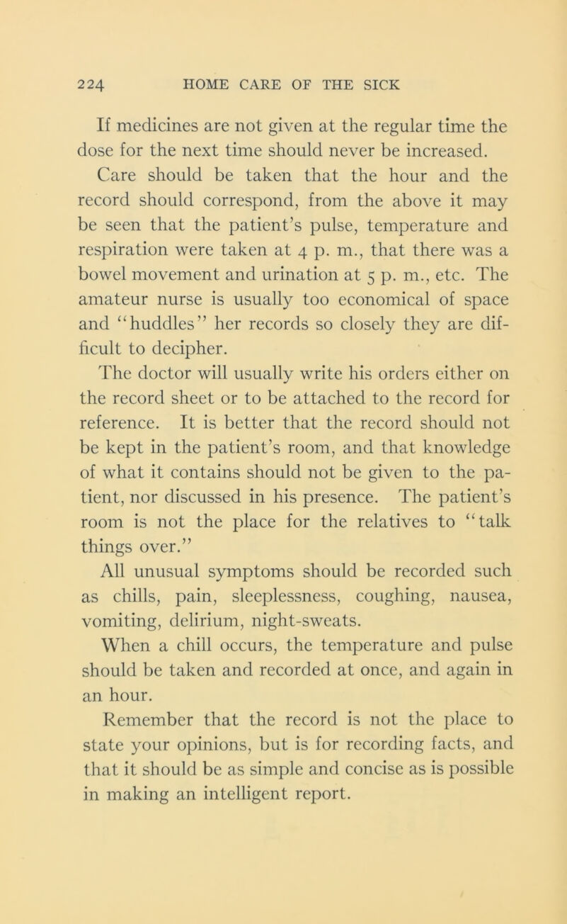 If medicines are not given at the regular time the dose for the next time should never be increased. Care should be taken that the hour and the record should correspond, from the above it may be seen that the patient’s pulse, temperature and respiration were taken at 4 p. m., that there was a bowel movement and urination at 5 p. m., etc. The amateur nurse is usually too economical of space and “huddles” her records so closely they are dif- ficult to decipher. The doctor will usually write his orders either on the record sheet or to be attached to the record for reference. It is better that the record should not be kept in the patient’s room, and that knowledge of what it contains should not be given to the pa- tient, nor discussed in his presence. The patient’s room is not the place for the relatives to “talk things over.” All unusual symptoms should be recorded such as chills, pain, sleeplessness, coughing, nausea, vomiting, delirium, night-sweats. When a chill occurs, the temperature and pulse should be taken and recorded at once, and again in an hour. Remember that the record is not the place to state your opinions, but is for recording facts, and that it should be as simple and concise as is possible in making an intelligent report.