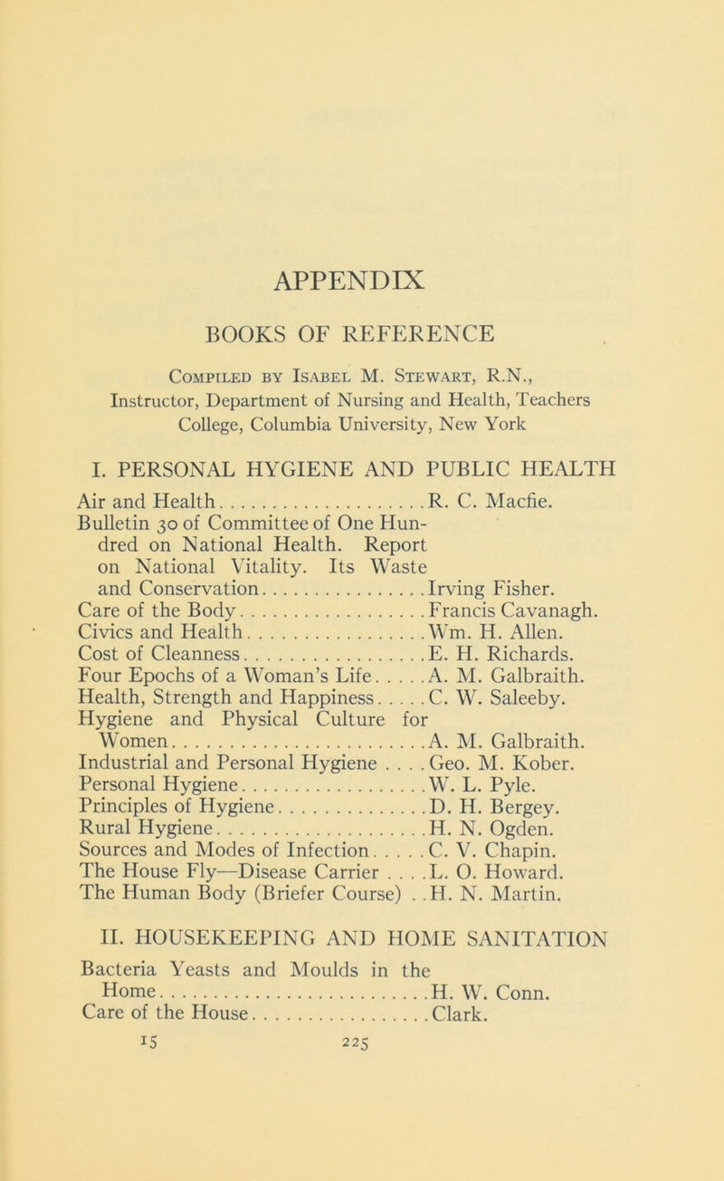APPENDIX BOOKS OF REFERENCE Compiled by Isabel M. Stewart, R.N., Instructor, Department of Nursing and Health, Teachers College, Columbia University, New York I. PERSONAL HYGIENE AND PUBLIC HEALTH Air and Health R. C. Macfie. Bulletin 30 of Committee of One Hun- dred on National Health. Report on National Vitality. Its Waste and Conservation Irving Fisher. Care of the Body Francis Cavanagh. Civics and Health Wm. H. Allen. Cost of Cleanness E. H. Richards. Four Epochs of a Woman’s Life A. M. Galbraith. Health, Strength and Happiness C. W. Saleeby. Hygiene and Physical Culture for Women A. M. Galbraith. Industrial and Personal Hygiene .... Geo. M. Kober. Personal Hygiene W. L. Pyle. Principles of Hygiene D. H. Bergey. Rural Hygiene H. N. Ogden. Sources and Modes of Infection C. V. Chapin. The House Fly—Disease Carrier . . . . L. O. Howard. The Human Body (Briefer Course) . . H. N. Martin. II. HOUSEKEEPING AND HOME SANITATION Bacteria Yeasts and Moulds in the Home H. W. Conn. Care of the House Clark.
