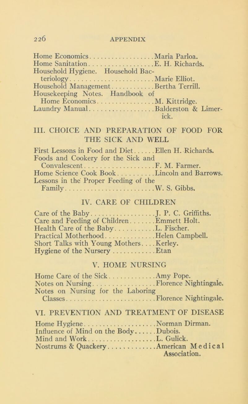 Home Economics Maria Parloa. Home Sanitation E. H. Richards. Household Hygiene. Household Bac- teriology Marie Elliot. Household Management Bertha Terrill. Housekeeping Notes. Handbook of Home Economics M. Kittridge. Laundry Manual Balderston & Limer- ick. III. CHOICE AND PREPARATION OF FOOD FOR THE SICK AND WELL First Lessons in Food and Diet Ellen H. Richards. Foods and Cookery for the Sick and Convalescent F. M. Farmer. Home Science Cook Book Lincoln and Barrows. Lessons in the Proper Feeding of the Family W. S. Gibbs. IV. CARE OF CHILDREN Care of the Baby J. P. C. Griffiths. Care and Feeding of Children Emmett Holt. Health Care of the Baby L. Fischer. Practical Motherhood Helen Campbell. Short Talks with Young Mothers. . . .Kerley. Hygiene of the Nursery Etan V. HOME NURSING Home Care of the Sick Amy Pope. Notes on Nursing Florence Nightingale. Notes on Nursing for the Laboring Classes Florence Nightingale. VI. PREVENTION AND TREATMENT OF DISEASE Home Hygiene Norman Dirman. Influence of Mind on the Body Dubois. Mind and Work L. Gulick. Nostrums & Quackery American Medical Association.
