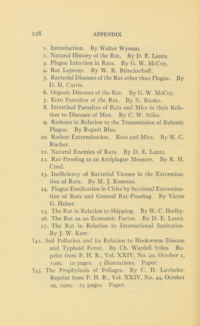 1. Introduction. By Walter Wyman. 2. Natural History of the Rat. By D. E. Lantz. 3. Plague Infection in Rats. By G. W. McCoy. 4. Rat Leprosy. By W. R. Brinckerhoff. 5. Bacterial Diseases of the Rat other than Plague. By D. H. Currie. 6. Organic Diseases of the Rat. By G. W. McCoy. 7. Ecto Parasites of the Rat. By N. Banko. 8. Intestinal Parasites of Rats and Mice in their Rela- tion to Diseases of Man. By C. W. Stiles. 9. Rodents in Relation to the Transmission of Bubonic Plague. By Rupert Blue. 10. Rodent Extermination. Rats and Mice. By W. C. Rucker. 11. Natural Enemies of Rats. By D. E. Lantz. 12. Rat-Proofing as an Antiplague Measure. By R. H. Creel. 13. Inefficiency of Bacterial Viruses in the Extermina- tion of Rats. By M. J. Rosenau. 14. Plague Eradication in Cities by Sectional Extermina- tion of Rats and General Rat-Proofing. By Victor G. Heiser. 15. The Rat in Relation to Shipping. By W. C. Hodby. 16. The Rat as an Economic Factor. By D. E. Lantz. 17. The Rat in Relation to International Sanitation. By J. W. Kerr. t42. Soil Pollution and its Relation to Hookworm Disease and Typhoid Fever. By Ch. Wardell Stiles. Re- print from P. H. R., Vol. XXIV, No. 40, October 1, 1909. 10 pages. 3 illustrations. Paper. f43. The Prophylaxis of Pellagra. By C. H. Lavinder. Reprint from P. H. R., Vol. XXIV, No. 44, October 29, 1909. 13 pages. Paper.