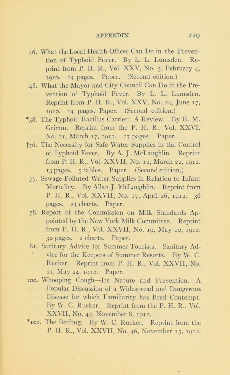 46. What the Local Health Officer Can Do in the Preven- tion of Typhoid Fever. By L. L. Lumsden. Re- print from P. H. R., Vol. XXV, No. 5, February 4, 1910. 14 pages. Paper. (Second edition.) 48. What the Mayor and City Council Can Do in the Pre- vention of Typhoid Fever. By L. L. Lumsden. Reprint from P. H. R., Vol. XXV, No. 24, June 17, 1910. 14 pages. Paper. (Second edition.) *58. The Typhoid Bacillus Carrier: A Review. By R. M. Grimm. Reprint from the P. H. R., Vol. XXVI. No. 11, March 17, 1911. 17 pages. Paper. t76. The Necessity for Safe Water Supplies in the Control of Typhoid Fever. By A. J. McLaughlin. Reprint from P. H. R., Vol. XXVII, No. 12, March 22, 1912. 13 pages. 5 tables. Paper. (Second edition.) 77. Sewage-Polluted Water Supplies in Relation to Infant Mortality. By Allan J. McLaughlin. Reprint from P. H. R., Vol. XXVII, No. 17, April 26, 1912. 36 pages. 24 charts. Paper. 78. Report of the Commission on Milk Standards Ap- pointed by the New York Milk Committee. Reprint from P. H. R., Vol. XXVII, No. 19, May 10, 1912. 30 pages. 2 charts. Paper. 81. Sanitary Advice for Summer Tourists. Sanitary Ad- vice for the Keepers of Summer Resorts. By W. C. Rucker. Reprint from P. H. R., Vol. XXVII, No. 21, May 24, 1912. Paper. 100. Whooping Cough—Its Nature and Prevention. A Popular Discussion of a Widespread and Dangerous Disease for which Familiarity has Bred Contempt. By W. C. Rucker. Reprint from the P. H. R., Vol. XXVII, No. 45, November 8, 1912. *102. The Bedbug. By W. C. Rucker. Reprint from the P. H. R., Vol. XXVII, No. 46, November 15, 1912.