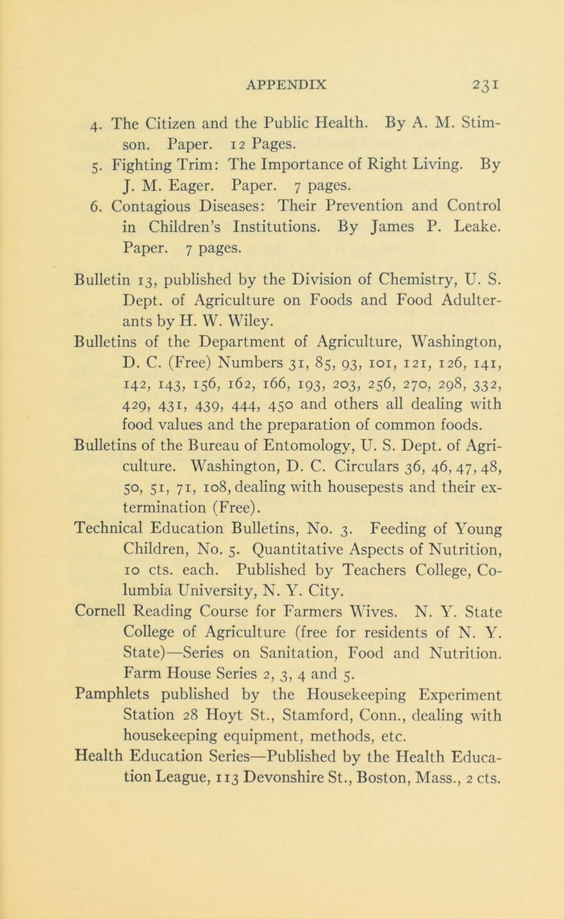 4. The Citizen and the Public Health. By A. M. Stim- son. Paper. 12 Pages. 5. Fighting Trim: The Importance of Right Living. By J. M. Eager. Paper. 7 pages. 6. Contagious Diseases: Their Prevention and Control in Children’s Institutions. By James P. Leake. Paper. 7 pages. Bulletin 13, published by the Division of Chemistry, U. S. Dept, of Agriculture on Foods and Food Adulter- ants by H. W. Wiley. Bulletins of the Department of Agriculture, Washington, D. C. (Free) Numbers 31, 85, 93, 101, 121, 126, 141, 142, 143, 156, 162, 166, 193, 203, 256, 270, 298, 332, 429, 431, 439, 444, 450 and others all dealing with food values and the preparation of common foods. Bulletins of the Bureau of Entomology, U. S. Dept, of Agri- culture. Washington, D. C. Circulars 36, 46, 47, 48, 50, 51, 71, 108, dealing with housepests and their ex- termination (Free). Technical Education Bulletins, No. 3. Feeding of Young Children, No. 5. Quantitative Aspects of Nutrition, 10 cts. each. Published by Teachers College, Co- lumbia University, N. Y. City. Cornell Reading Course for Farmers Wives. N. Y. State College of Agriculture (free for residents of N. Y. State)—Series on Sanitation, Food and Nutrition. Farm House Series 2, 3, 4 and 5. Pamphlets published by the Housekeeping Experiment Station 28 Hoyt St., Stamford, Conn., dealing with housekeeping equipment, methods, etc. Health Education Series—Published by the Health Educa- tion League, 113 Devonshire St., Boston, Mass., 2 cts.