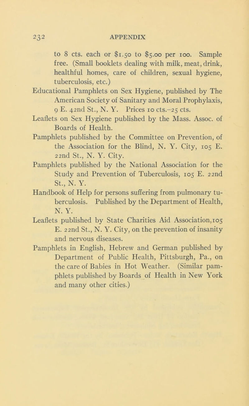 to 8 cts. each or $1.50 to $5.00 per 100. Sample free. (Small booklets dealing with milk, meat, drink, healthful homes, care of children, sexual hygiene, tuberculosis, etc.) Educational Pamphlets on Sex Hygiene, published by The American Society of Sanitary and Moral Prophylaxis, 9 E. 42nd St., N. Y. Prices 10 cts.-25 cts. Leaflets on Sex Hygiene published by the Mass. Assoc, of Boards of Health. Pamphlets published by the Committee on Prevention, of the Association for the Blind, N. Y. City, 105 E. 22nd St., N. Y. City. Pamphlets published by the National Association for the Study and Prevention of Tuberculosis, 10s E. 22nd St., N. Y. Handbook of Help for persons suffering from pulmonary tu- berculosis. Published by the Department of Health, N. Y. Leaflets published by State Charities Aid Association, 105 E. 22nd St., N. Y. City, on the prevention of insanity and nervous diseases. Pamphlets in English, Hebrew and German published by Department of Public Health, Pittsburgh, Pa., on the care of Babies in Hot Weather. (Similar pam- phlets published by Boards of Health in New York and many other cities.)