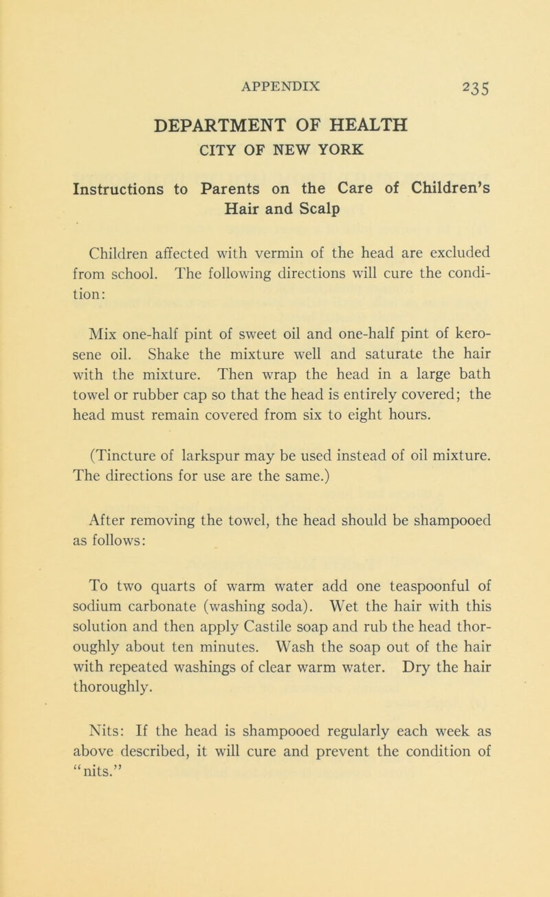 DEPARTMENT OF HEALTH CITY OF NEW YORK Instructions to Parents on the Care of Children’s Hair and Scalp Children affected with vermin of the head are excluded from school. The following directions will cure the condi- tion: Mix one-half pint of sweet oil and one-half pint of kero- sene oil. Shake the mixture well and saturate the hair with the mixture. Then wrap the head in a large bath towel or rubber cap so that the head is entirely covered; the head must remain covered from six to eight hours. (Tincture of larkspur may be used instead of oil mixture. The directions for use are the same.) After removing the towel, the head should be shampooed as follows: To two quarts of warm water add one teaspoonful of sodium carbonate (washing soda). Wet the hair with this solution and then apply Castile soap and rub the head thor- oughly about ten minutes. Wash the soap out of the hair with repeated washings of clear warm water. Dry the hair thoroughly. Nits: If the head is shampooed regularly each week as above described, it will cure and prevent the condition of “nits.”