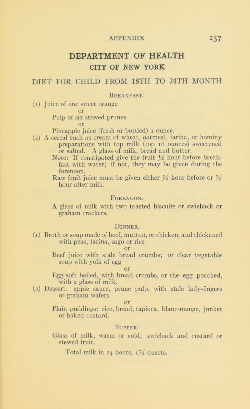 DEPARTMENT OF HEALTH CITY OF NEW YORK DIET FOR CHILD FROM 18TH TO 24TH MONTH Breakfast. (1) Juice of one sweet orange or Pulp of six stewed prunes or Pineapple juice (fresh or bottled) 1 ounce. (2) A cereal such as cream of wheat, oatmeal, farina, or hominy preparations with top milk (top 16 ounces) sweetened or salted. A glass of milk, bread and butter. Note: If constipated give the fruit hour before break- fast with water; if not, they may be given during the forenoon. Raw fruit juice must be given either x/2 hour before or hour after milk. Forenoon. A glass of milk with two toasted biscuits or zwieback or graham crackers. Dinner. (1) Broth or soup made of beef, mutton, or chicken, and thickened with peas, farina, sago or rice or Beef juice with stale bread crumbs; or clear vegetable soup with yolk of egg or Egg soft boiled, with bread crumbs, or the egg poached, with a glass of milk. (2) Dessert: apple sauce, prune pulp, with stale lady-fingers or graham wafers or Plain puddings: rice, bread, tapioca, blanc-mange, junket or baked custard. Supper. Glass of milk, warm or cold; zwieback and custard or stewed fruit. Total milk in 24 hours, quarts.