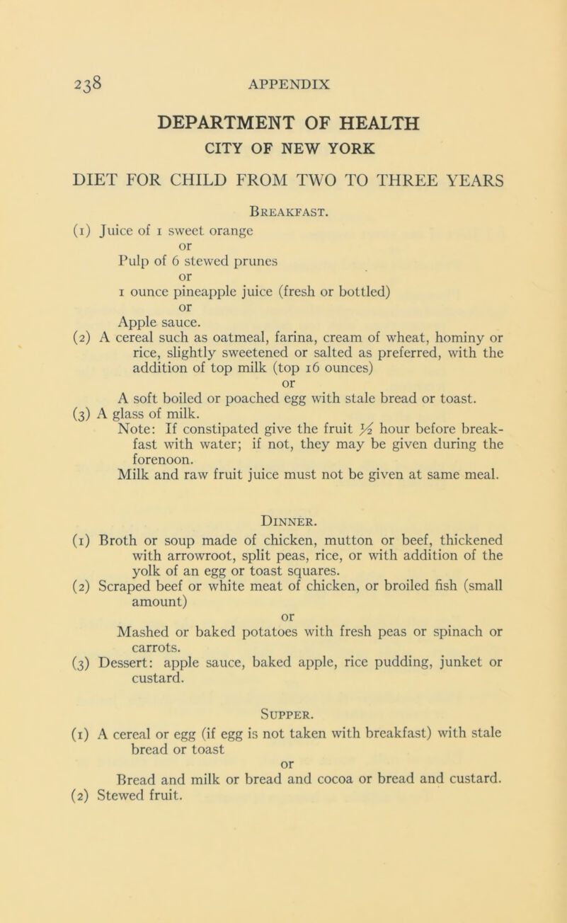 DEPARTMENT OF HEALTH CITY OF NEW YORK DIET FOR CHILD FROM TWO TO THREE YEARS Breakfast. (1) Juice of 1 sweet orange or Pulp of 6 stewed prunes or 1 ounce pineapple juice (fresh or bottled) or Apple sauce. (2) A cereal such as oatmeal, farina, cream of wheat, hominy or rice, slightly sweetened or salted as preferred, with the addition of top milk (top 16 ounces) or A soft boiled or poached egg with stale bread or toast. (3) A glass of milk. Note: If constipated give the fruit yi hour before break- fast with water; if not, they may be given during the forenoon. Milk and raw fruit juice must not be given at same meal. Dinner. (1) Broth or soup made of chicken, mutton or beef, thickened with arrowroot, split peas, rice, or with addition of the yolk of an egg or toast squares. (2) Scraped beef or white meat of chicken, or broiled fish (small amount) or Mashed or baked potatoes with fresh peas or spinach or carrots. (3) Dessert: apple sauce, baked apple, rice pudding, junket or custard. Supper. (1) A cereal or egg (if egg is not taken with breakfast) with stale bread or toast or Bread and milk or bread and cocoa or bread and custard. (2) Stewed fruit.