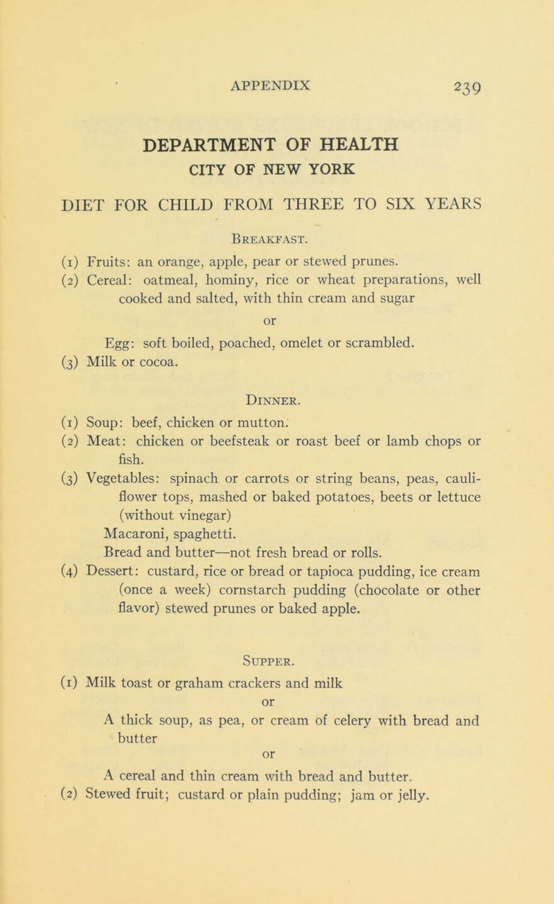 DEPARTMENT OF HEALTH CITY OF NEW YORK DIET FOR CHILD FROM THREE TO SIX YEARS Breakfast. (1) Fruits: an orange, apple, pear or stewed prunes. (2) Cereal: oatmeal, hominy, rice or wheat preparations, well cooked and salted, with thin cream and sugar or Egg: soft boiled, poached, omelet or scrambled. (3) Milk or cocoa. Dinner. (1) Soup: beef, chicken or mutton. (2) Meat: chicken or beefsteak or roast beef or lamb chops or fish. (3) Vegetables: spinach or carrots or string beans, peas, cauli- flower tops, mashed or baked potatoes, beets or lettuce (without vinegar) Macaroni, spaghetti. Bread and butter—not fresh bread or rolls. (4) Dessert: custard, rice or bread or tapioca pudding, ice cream (once a week) cornstarch pudding (chocolate or other flavor) stewed prunes or baked apple. Supper. (1) Milk toast or graham crackers and milk or A thick soup, as pea, or cream of celery with bread and butter or A cereal and thin cream with bread and butter. (2) Stewed fruit; custard or plain pudding; jam or jelly.