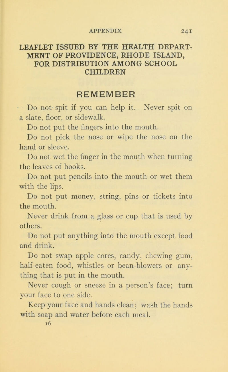 LEAFLET ISSUED BY THE HEALTH DEPART- MENT OF PROVIDENCE, RHODE ISLAND, FOR DISTRIBUTION AMONG SCHOOL CHILDREN REMEMBER Do not' spit if you can help it. Never spit on a slate, floor, or sidewalk. Do not put the fingers into the mouth. Do not pick the nose or wipe the nose on the hand or sleeve. Do not wet the finger in the mouth when turning the leaves of books. Do not put pencils into the mouth or wet them with the lips. Do not put money, string, pins or tickets into the mouth. Never drink from a glass or cup that is used by others. Do not put anything into the mouth except food and drink. Do not swap apple cores, candy, chewing gum, half-eaten food, whistles or bean-blowers or any- thing that is put in the mouth. Never cough or sneeze in a person’s face; turn your face to one side. Keep your face and hands clean; wash the hands with soap and water before each meal. 16
