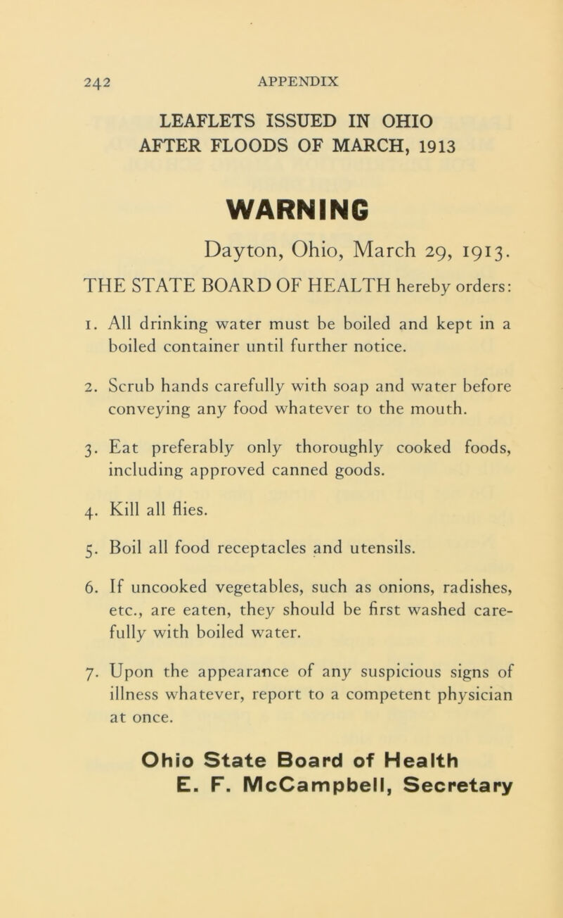 LEAFLETS ISSUED IN OHIO AFTER FLOODS OF MARCH, 1913 WARNING Dayton, Ohio, March 29, 1913. THE STATE BOARD OF HEALTH hereby orders: 1. All drinking water must be boiled and kept in a boiled container until further notice. 2. Scrub hands carefully with soap and water before conveying any food whatever to the mouth. 3. Eat preferably only thoroughly cooked foods, including approved canned goods. 4. Kill all flies. 5. Boil all food receptacles and utensils. 6. If uncooked vegetables, such as onions, radishes, etc., are eaten, they should be first washed care- fully with boiled water. 7. Upon the appearance of any suspicious signs of illness whatever, report to a competent physician at once. Ohio State Board of Health E. F. McCampbell, Secretary