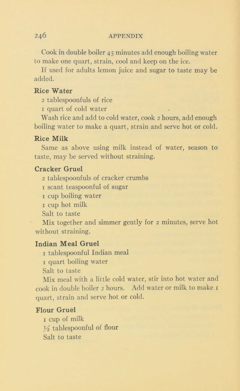 Cook in double boiler 45 minutes add enough boiling water to make one quart, strain, cool and keep on the ice. If used for adults lemon juice and sugar to taste may be added. Rice Water 2 tablespoonfuls of rice 1 quart of cold water Wash rice and add to cold water, cook 2 hours, add enough boiling water to make a quart, strain and serve hot or cold. Rice Milk Same as above using milk instead of water, season to taste, may be served without straining. Cracker Gruel 2 tablespoonfuls of cracker crumbs 1 scant teaspoonful of sugar 1 cup boiling water 1 cup hot milk Salt to taste Mix together and simmer gently for 2 minutes, serve hot without straining. Indian Meal Gruel 1 tablespoonful Indian meal 1 quart boiling water Salt to taste Mix meal with a little cold water, stir into hot water and cook in double boiler 2 hours. Add water or milk to make 1 quart, strain and serve hot or cold. Flour Gruel 1 cup of milk ]/2 tablespoonful of flour Salt to taste