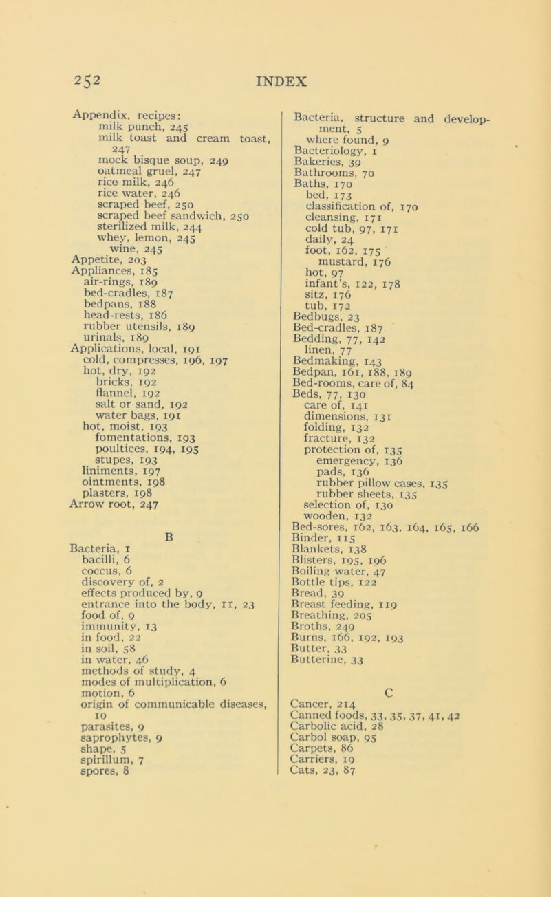 Appendix, recipes: milk punch, 245 milk toast and cream toast, 247 mock bisque soup, 249 oatmeal gruel, 247 rice milk, 246 rice water, 246 scraped beef, 250 scraped beef sandwich, 250 sterilized milk, 244 whey, lemon, 245 wine, 245 Appetite, 203 Appliances, 185 air-rings, 189 bed-cradles, 187 bedpans, 188 head-rests, 186 rubber utensils, 189 urinals, 189 Applications, local, 191 cold, compresses, 196, 197 hot, dry, 192 bricks, 192 flannel, 192 salt or sand, 192 water bags, 191 hot, moist, 193 fomentations, 193 poultices, 194, 195 stupes, 193 liniments, 197 ointments, 198 plasters, 198 Arrow root, 247 B Bacteria, 1 bacilli, 6 coccus, 6 discovery of, 2 effects produced by, 9 entrance into the body, 11, 23 food of, 9 immunity, 13 in food, 22 in soil, 58 in water, 46 methods of study, 4 modes of multiplication, 6 motion, 6 origin of communicable diseases, 10 parasites, 9 saprophytes, 9 shape, 5 spirillum, 7 spores, 8 Bacteria, structure and develop- ment, 5 where found, 9 Bacteriology, 1 Bakeries, 39 Bathrooms, 70 Baths, 170 bed, 173 classification of, 170 cleansing, 171 cold tub, 97, 171 daily, 24 foot, 162, 175 mustard, 176 hot, 97 infant’s, 122, 178 sitz, 176 tub,172 Bedbugs, 23 Bed-cradles, 187 Bedding, 77, 142 linen, 77 Bedmaking, 143 Bedpan, 161,188, 189 Bed-rooms, care of, 84 Beds, 77, 130 care of, 141 dimensions, 131 folding, 132 fracture, 132 protection of, 135 emergency, 136 pads, 136 rubber pillow cases, 135 rubber sheets, 135 selection of, 130 wooden, 132 Bed-sores, 162, 163, 164, 165, 166 Binder, 115 Blankets, 138 Blisters, 195, 196 Boiling water, 47 Bottle tips, 122 Bread, 39 Breast feeding, 119 Breathing, 205 Broths, 249 Burns, 166, 192, 193 Butter, 33 Butterine, 33 C Cancer, 214 Canned foods, 33- 35. 37, 4C 42 Carbolic acid, 28 Carbol soap, 95 Carpets, 86 Carriers, 19 Cats, 23, 87