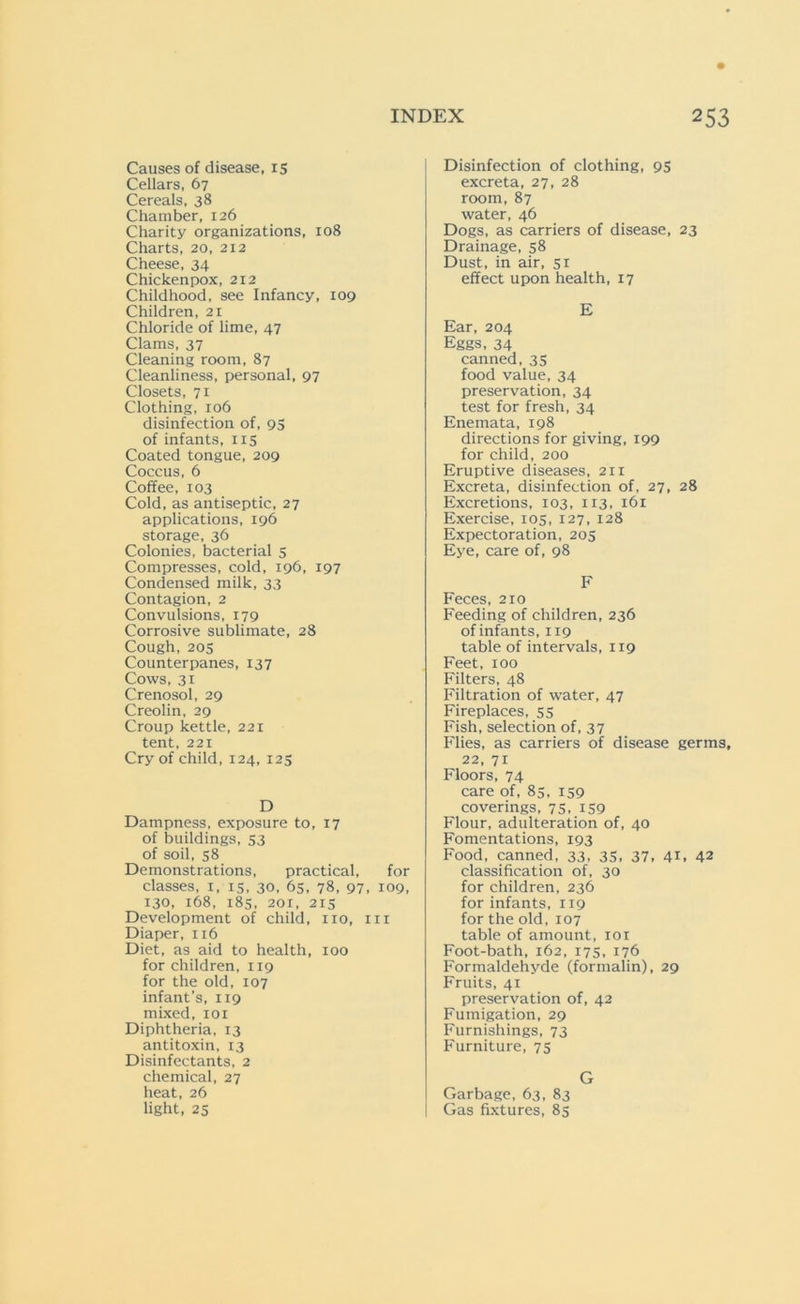 Causes of disease, 15 Cellars, 67 Cereals, 38 Chamber, 126 Charity organizations, 108 Charts, 20, 212 Cheese, 34 Chickenpox, 212 Childhood, see Infancy, 109 Children, 21 Chloride of lime, 47 Clams, 37 Cleaning room, 87 Cleanliness, personal, 97 Closets, 71 Clothing, 106 disinfection of, 95 of infants, 115 Coated tongue, 209 Coccus, 6 Coffee, 103 Cold, as antiseptic, 27 applications, 196 storage, 36 Colonies, bacterial 5 Compresses, cold, 196, 197 Condensed milk, 33 Contagion, 2 Convulsions, 179 Corrosive sublimate, 28 Cough, 205 Counterpanes, 137 Cows, 31 Crenosol, 29 Creolin, 29 Croup kettle, 221 tent, 221 Cry of child, 124, 125 D Dampness, exposure to, 17 of buildings, 53 of soil, 58 Demonstrations, practical, for classes, x, 15, 30, 65, 78, 97, 109, 130, 168, 185, 201, 215 Development of child, no, in Diaper, 116 Diet, as aid to health, 100 for children, 119 for the old, 107 infant’s, 119 mixed, 101 Diphtheria, 13 antitoxin, 13 Disinfectants, 2 chemical, 27 heat, 26 light, 25 Disinfection of clothing, 95 excreta, 27, 28 room, 87 water, 46 Dogs, as carriers of disease, 23 Drainage, 58 Dust, in air, 51 effect upon health, 17 E Ear, 204 Eggs, 34 canned, 35 food value, 34 preservation, 34 test for fresh, 34 Enemata, 198 directions for giving, 199 for child, 200 Eruptive diseases, 211 Excreta, disinfection of, 27, 28 Excretions, 103, 113, 161 Exercise, 105, 127, 128 Expectoration, 205 Eye, care of, 98 F Feces, 210 Feeding of children, 236 of infants, 119 table of intervals, 119 Feet, 100 Filters, 48 Filtration of water, 47 Fireplaces, 55 Fish, selection of, 37 Flies, as carriers of disease germs, 22, 71 Floors, 74 care of, 85, 159 coverings, 75, 159 Flour, adulteration of, 40 Fomentations, 193 Food, canned, 33, 35, 37, 41. 42 classification of, 30 for children, 236 for infants, 119 for the old, 107 table of amount, 101 Foot-bath, 162, 175, 176 Formaldehyde (formalin), 29 Fruits, 41 preservation of, 42 Fumigation, 29 Furnishings, 73 Furniture, 75 G Garbage, 63, 83 Gas fixtures, 85