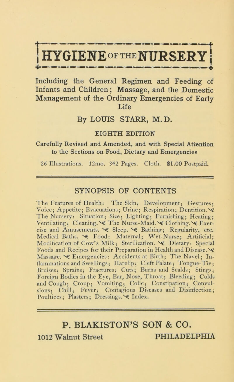 | HYGIENE OF THE NURSERY | *£•< ■ ■ — • ■ ■ -ri— ■ ,|| Including the General Regimen and Feeding of Infants and Children; Massage, and the Domestic Management of the Ordinary Emergencies of Early Life By LOUIS STARR, M.D. EIGHTH EDITION Carefully Revised and Amended, and with Special Attention to the Sections on Food, Dietary and Emergencies 26 Illustrations. 12mo. 342 Pages. Cloth. SI.00 Postpaid. SYNOPSIS OF CONTENTS The Features of Health: The Skin; Development; Gestures; Voice; Appetite; Evacuations; Urine; Respiration; Dentition. The Nursery: Situation; Size; Lighting; Furnishing; Heating; Ventilating; Cleaning.^ The Nurse-Maid. Clothing.^ Exer- cise and Amusements. ^ Sleep. Bathing; Regularity, etc. Medical Baths. Food: Maternal; Wet-Nurse; Artificial; Modification of Cow’s Milk; Sterilization. Dietary: Special Foods and Recipes for their Preparation in Health and Disease.^ Massage. ^ Emergencies: Accidents at Birth; The Navel; In- flammations and Swellings; Harelip; Cleft Palate; Tongue-Tie; Bruises; Sprains; Fractures; Cuts; Burns and Scalds; Stings; Foreign Bodies in the Eye, Ear, Nose, Throat; Bleeding; Colds and Cough; Croup; Vomiting; Colic; Constipation; Convul- sions; Chill; Fever; Contagious Diseases and Disinfection; Poultices; Plasters; Dressings.^ Index. P. BLAKISTON’S SON & CO.