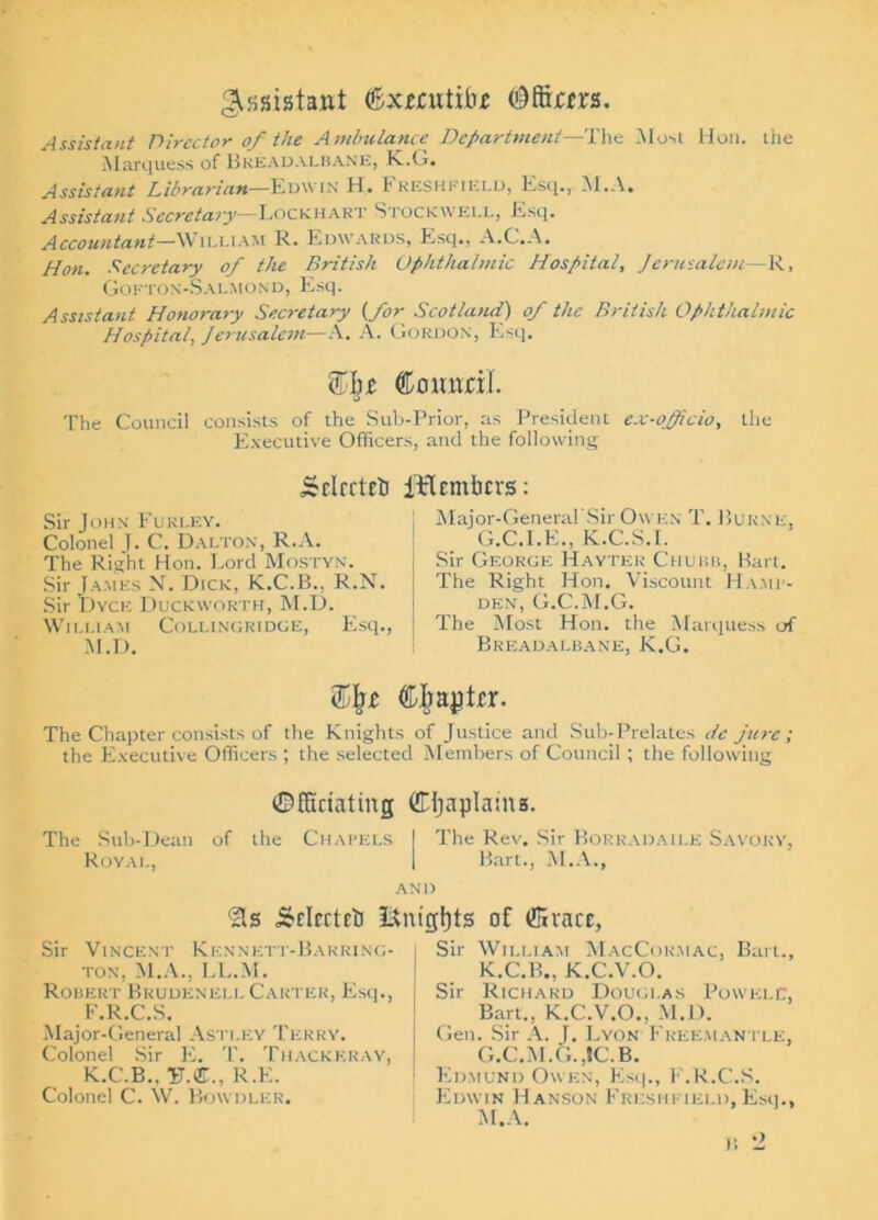 Assistant (Sxmitifof (Affirm. Assistant Director of the Ambulance Department—The Most Hon. the Marquess of Breadalbane, K.O. Assistant Librarian—Edwin H. Freshfield, Esq., M.A, Assistant Secretary—Lockhart Stockwell, Esq. Accountant—William R. Edwards, Esq., A.C.A. Hon. Secretary of the British Ophthalmic Hospital, Jerusalem—R, GoFTON-S ALMOND, Esq. Assistant Honorary Secretary (for Scotland) of the British Ophthalmic Hospital, Jerusalem—A. A. Gordon, Esq. n Comtril. u The Council consists of the Sub-Prior, as President ex-officio, the Executive Officers, and the following Srlrrtrfi iiflcmfacvs: Sir John Fukley. Colonel J. C. Dalton, R.A. The Right Hon. Lord Mostyn. Sir James N. Dick, K.C.B., R.N. Sir Dyce Duckworth, M.D. William Collingridge, Esq. M.D. Major-General'Sir Owen T. Burne, G.C.I.K., K.C.S.I. Sir George Haytek Chubb, Bart. The Right Hon. Viscount Hamp- den, G.C.M.G. The Most Hon. the Marquess of Breadalbane, K.G. Cljaytrr. The Chapter consists of the Knights of Justice and Sub-Prelates dc jure ; the Executive Officers ; the selected Members of Council; the following ©ffiriating ©Ijaplaina. The Sub-Dean of the Chapels | The Rev. Sir Bokhaoaile Savory, Royal, I Bart., M.A., AND ‘sis &nigf)ts of ffivacc, Sir Vincent KennEtt-Barring- ton, M.A., LL.M. Robert Brudeneli. Carter, Esq., F.R.C.S. Major-General Astley Terry. Colonel Sir E. T. Thackeray, K.C.B., U.®., R.E. Colonel C. W. Bowdler. Sir William MacCormac, Bart., K.C.B., K.C.V.O. Sir Richard Douglas PowelC, Bart., K.C.V.O., M.D. Gen. Sir A. j. Lyon Freemantle, G.C.M.G.,tC.B. Edmund Owen, Kst b, F.R.C.S. Edwin Hanson Freshfield, Esq., M.A.