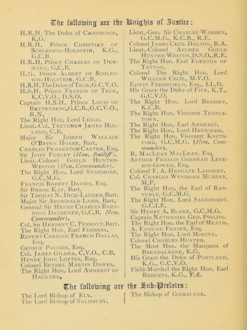 <ZTfoe Mlotoing arc tfje f&mgfjts of Justice: H.R.H. The Duke of Cambridge, K.G. H.R.H. Prince Christian of Sc H LESWIG- H OLSTE1N, K.G., G.C.B. H.R.H. Prince Charles of Den- mark, G.C.B. II.li. Prince Albert of Schles- wig-Holstein, G.C.B. H.S.H.The Duke of Teck, G.C.V.O. H.S.H. Prince Francis of Teck, K.C.V.O., D.S.O. Captain H.S.H. Prince Louis of Batten berg, G.C.B.,G.C.V.O., R.N. The Right Hon. Lord Leigh. Lieut.-Col. Trevenen James Hol- land, C.B. Major Sir Joseph Wallace O’Bryen Hoare, Bart. Charles Pemberton Carter, Esq. Sir John Fur ley (Hon. Bailiff). Lieut.-Colonel Gould Hunter- Weston (Hon. Commander). The Right Hon. Lord Stanmore, G.C.M.G. Francis Robert Davies, Esq. Sir Brook Kay, Bart. Sir Thomas N. DiCK-LAUDER,Bart. Major Sir Archibald Lamb, Bart. General Sir Henry Charles Barn- ston Daubeney, G.C.B. Hon. Commander). Col. Sir 11 F.RBERT C. Pekrott,Bart. The Right Hon. Earl Ferrers. Rupert Caradoc Francis Dallas, Flsq. George Palmer, Esq. Col. James Gildea, C.V.O., C.B. Henry John Loftus, Esq. Colonel Bethel Martin Dawes. The Right Hon. Lord Amherst of Hackney, Lieut.-Gen. Sir Charles Warren, G.C.M.G., K.C.B., R.E. Colonel James Cecil Dalton, R.A. Lieut.-Colonel Aylmer Gould Hunter-Weston,D.S.O.,R.E. The Right Hon. Earl Egerton of Tatton. Colonel The Right Hon. Lord William Cecil, M.V.O. Edwin Freshfield, Esq., LL.D. His Grace the Duke of Fife, K.T., G.C.V.O. The Right Hon. Lord Brassey, K.C.B. The Right Hon. Viscount Temple- town. The Right Hon. Earl Amherst. The Right Hon. Lord Henmker. The Right Hon. Viscount Knuts- ford, G.C.M.G. (Hon. Com- mander) . R. MacLean MacLean, Esq. Arthur Francis Gresham Leve- son-Gower, Esq. Colonel F. A. Heygate Lambert. Col. Charles Wyndham Murray, M.P. The Right Hon. the Earl of Ran- furly, G.C.M.G. The Right Hon. Lord Sandhurst, G.C.I.E. Sir Henry A. Bi.ake, G.C.M.G. Captain Nathaniel Geo. Philips. The Right Hon. the Earl of Meath. A. Edmund Fraser, Esq. The Right Hon. Lord Mostyn. Colonel Charles Hunter. The Most Hon. the Marquess of Breadalbane, K.G. His Grace the Duke of Portland, K.G., G.C.V.O. Field-Marshal the Right Hon. Fiarl Roberts, K.G., iT.&. Ciic following are tfje Sub-Prelates: The Lord Bishop of Ely. I The Bishop of Gibraltar. The Lord Bishop of Salisbury.