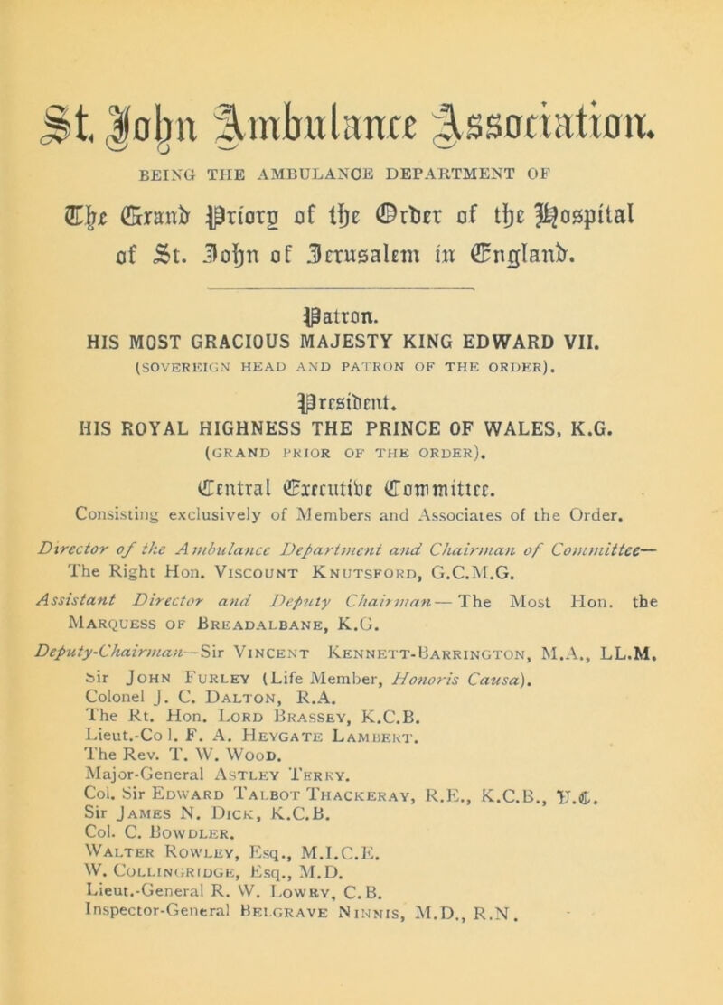 St Jcljn Sinlntlante Sssoriation. BEING THE AMBULANCE DEPARTMENT OP (Sranir ^riorg of tfjc ®rtm‘ of tf)e hospital of St. Jofjn of Jerusalem lit ©nglanir. patron. HIS MOST GRACIOUS MAJESTY KING EDWARD VII. (SOVEREIGN HEAD AND PATRON OF THE ORDER). ^rrsitinit. HIS ROYAL HIGHNESS THE PRINCE OF WALES, K.G. (grand prior of the order). Central Cirrutitir Comimttrr. Consisting exclusively of Members and Associates of the Order. Director of the A mbulance Department and Chairman of Committee— The Right Hon. Viscount Knutsford, G.C.M.G. Assistant Director and Deputy Chairman—The Most Hon. the Marquess of Breadalbane, K.G. Deputy-Chairman—Sir Vincent Kennett-Barrington, M.A., LL.M. sir John Furley (Life Member, Honoris Causa). Colonel J. C. Dalton, R.A. The Rt. Hon. Lord Brassey, K.C.B. Lieut.-Co 1. F. A. Heygate Lambert. The Rev. T. W. Wood. Major-General Astley Terry. Col. Sir Edward Tai.bot Thackeray, R.E., K.C.B., 1T.C. Sir James N. Dick, K.C.B. Col. C. Bowdler. Walter Rowley, Esq., M.I.C.E. W. CoLLINGRIDGE, Esq., M.D. Lieut.-General R. W. Lowky, C.B. Inspector-General Belgrave Ninnis, M.D., R.N.