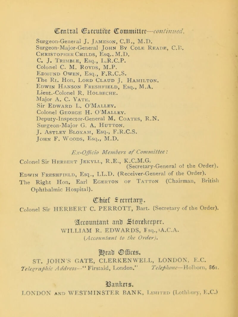 Central ©ACcuttPc Committre—continued. Surgeon-General J. Jameson, C.B., M.D. Surgeon-Major-General John By Cole Reads, C.B. Christopher Childs, Esq., M.D. C. J. Trimble, Esq., L.R.C.P. Colonel C. M. Royds, M.P. Edmund Owen, Esq., F.R.C.S. The Rt. Hon. Lord Claud J. Hamilton. Edwin Hanson Freshfield, Esq., M.A. Lieut.-Colonel R. Holbeche. Major A. C. Yate. Sir Edward L. O’Malley. Colonel George H. O'Malley. Deputy-Inspector-General M. Coates, R.N. Surgeon-Major G. A. Hutton. J. Astley Bloxam, Esq., F.R.C.S. John F. Woods, Esq., M.D. Ex-Officio Members of Committee: Colonel Sir Herbert Jekyi.l, R.E., K.C.M.G. (Secretary-General of the Order). Edwin Freshfield, Esq., LL.D. (Receiver-General of the Order). The Right Hon. Earl Egerton of Tatton (Chairman, British Ophthalmic Hospital). Chief Secretaru. Colonel Sir HERBERT C. PERROTT, Bart. (Secretary of the Order). Accountant anti storekeeper. WILLIAM R. EDWARDS, Fsq.,iA.C.A. (Accountant to the Order). ffcjcati ©ffices. ST. JOHN’S GATE, CLERKENWELL, LONDON, E.C. Telegraphic Address--'1 Firstaid, London.” Tetef hone—Holborn, 861. bankers. LONDON and WESTMINSTER BANK, Limited (Lothhury, E.C.)