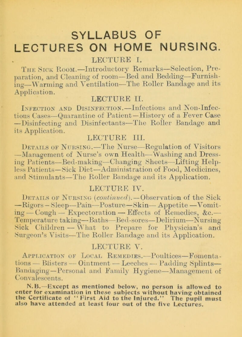 SYLLABUS OF LECTURES ON HOME NURSING. LECTURE I. The Sick Room.—Introductory Remarks—Selection, Pre- paration, and Cleaning of room—Bed and Bedding—Furnish- ing—Warming and Ventilation—The Roller Bandage and its Application. LECTURE II. Infection and Disinfection.—Infectious and Non-lnfec- tious Cases—-Quarantine of Patient—History of a Fever Case —Disinfecting and Disinfectants—The Roller Bandage and its Application. LECTURE 111. Details of Nursing.—'The Nurse—Regulation of Visitors —Management of Nurse’s own Health-—-Washing and Dress- ing Patients—Bed-making—Changing Sheets—Lifting Help- less Patients—Sick Diet—Administration of Food, Medicines, and Stimulants—The Roller Bandage and its Application. LECTURE IV. Details of Nursing (continued).—Observation of the Sick —Rigors — Sleep—Pain—Posture—Skin— Appetite —Vomit- ing— Cough—Expectoration — Effects of Remedies, &c.— 'Temperature taking—Baths—Bed-sores—Delirium—Nursing Sick Children — What to Prepare for Physician’s and Surgeon’s Visits—The Roller Bandage and its Application. LECTURE V. Application of Local Remedies.—Poultices—Fomenta- tions — Blisters — Ointment — Leeches — Padding Splints— Bandaging—Personal and Family Hygiene—Management of Convalescents. N.B.—Except as mentioned below, no person is allowed to enter for examination in these subjects w ithout having obtained the Certificate of “First Aid to the Injured.” The pupil must also have attended at least four out of the five Lectures.