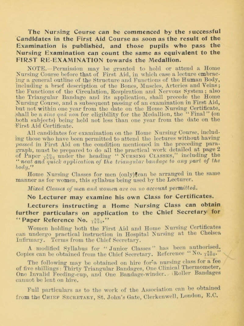 The Nursing Course can be commenced by the successful Candidates in the First Aid Course as soon as the result of the Examination is published, and those pupils who pass the Nursing Examination can count the same as equivalent to the FIRST RE-EXAMINATION towards the Aledallion. NOTE.—Peimission may be granted to bold or attend a Home Nursing Course before that of First Aid, in which case a lecture embrac- ing a general outline of the Structure and Functions of the Human Body, including a brief description of the Bones, Muscles, Arteries and Veins; the Functions of the Circulation, Respiration and Nervous System; also the Triangular Bandage and its application, shall precede the Home Nursing Course, and a subsequent passing of an examination in First Aid, but not within one year from the date on the Home Nursing Certificate, shall be a sine qud non for eligibility for the Medallion, the “ Final ” (on both subjects) being held not less than one year from the date on the First Aid Certificate. All candidates for examination on the Home Nursing Course, includ- ing those who have been permitted to attend the lectures without having passed in First Aid on the condition mentioned in the preceding para- graph, must be prepared to do all the practical work detailed at page 2 of Paper Jo o under the heading “ Nursing Classes,” including the “neat and <ju.iclc application of the triangular bandage to any part of the body.” Home Nursing Classes for men (only)lcan be arranged in the same manner as for women, this syllabus being used by the Lecturer. Mixed Classes of men and women are on no account permitted. No Lecturer may examine his own Class for Certificates. Lecturers instructing a Home Nursing Class can obtain further particulars on application to the Chief Secrefary for “Paper Reference No. Women holding both the First Aid and Home Nursing Certificates can undergo practical instruction in Hospital Nursing at the Chelsea Infirmary. Terms from the Chief Secretary. A modified Syllabus for “Junior Classes” has been ^authorised. Copies can be obtained from the Chief Secretary. Reference “ No. tS&b* The following may be obtained on hire for-a nursing class for a fee of five shillings: Thirty Triangular Bandages, One Clinical Thermometer, One Invalid Feeding-cup, and One Bandage-winder, iRoller Bandages cannot be lent on hire. Full particulars as to the work of the Association can be obtained from the Chief Secretary, St. John's Gate, Clerkemvell, London, E.C.