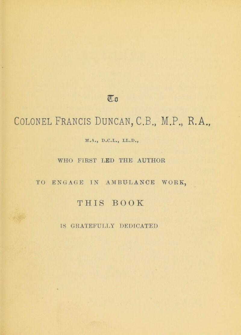 Colonel Francis Duncan, C.B., M.P., R.A. M.A., D.C.L., LX.D., WHO FIRST LED THE AUTHOR TO ENGAGE IN AMBULANCE WORK, THIS BOOK IS GRATEFULLY DEDICATED