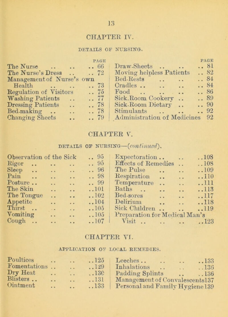 CHAPTER IV. DETAILS OF NURSING. PAGE PAGE The Nurse .. .. ..66 Draw-Sheets .. .. .. 8L The Nurse’s Dress .. ..72 Moving helpless Patients .. 82 Management of Nurse’s own 1 Bed-Rests .. .. ..84 Health .. .. .. 73 Cradles .. .. .. .. 84 Regulation of Visitors .. 75 Food .. .. .. .. 86 Washing Patients .. .. 77 Sick.Room Cookery .. .. 89 Dressing Patients .. .. 78 j Sick-Room Dietary .. .. 90 Bed-making .. .. .. 78 j Stimulants .. .. .. 92 Changing Sheets .. .. 79 j Administration of Medicines 92 CHAPTER V. details of nursing—(continued). Observation of the Sick .. 95 Expectoration .. .. .. 108 Rigor .. .. .. .. 95 Effects of Remedies .. .. 108 Sleep .. .. .. ..96 The Pulse .. .. ..109 Pain .. .. .. ..98 Respiration .. .. ..110 Posture .. .. .. ..99 Temperature .. .. ..Ill The Skin .. .. ..101 Baths .. .. .. ..113 The Tongue .. .. ..102 Bed-sores .. .. ..117 Appetite 104 Delirium 118 Thirst .. . .. ..105 Sick Children .. .. ..119 Vomiting .. .. ..105 I Preparation for Medical Man’s Cough 107 I Visit 123 CHAPTER VI. APPLICATION OF LOCAL REMEDIES. Poultices 125 Leeches 133 Fomentations 129 Inhalations 136 Dry Heat .. .. ..13C Padding Splints .. ..136 Blisters 131 Management of Convalescentsl37 Ointment .. .. ..133 Personal and Family Hygiene 139