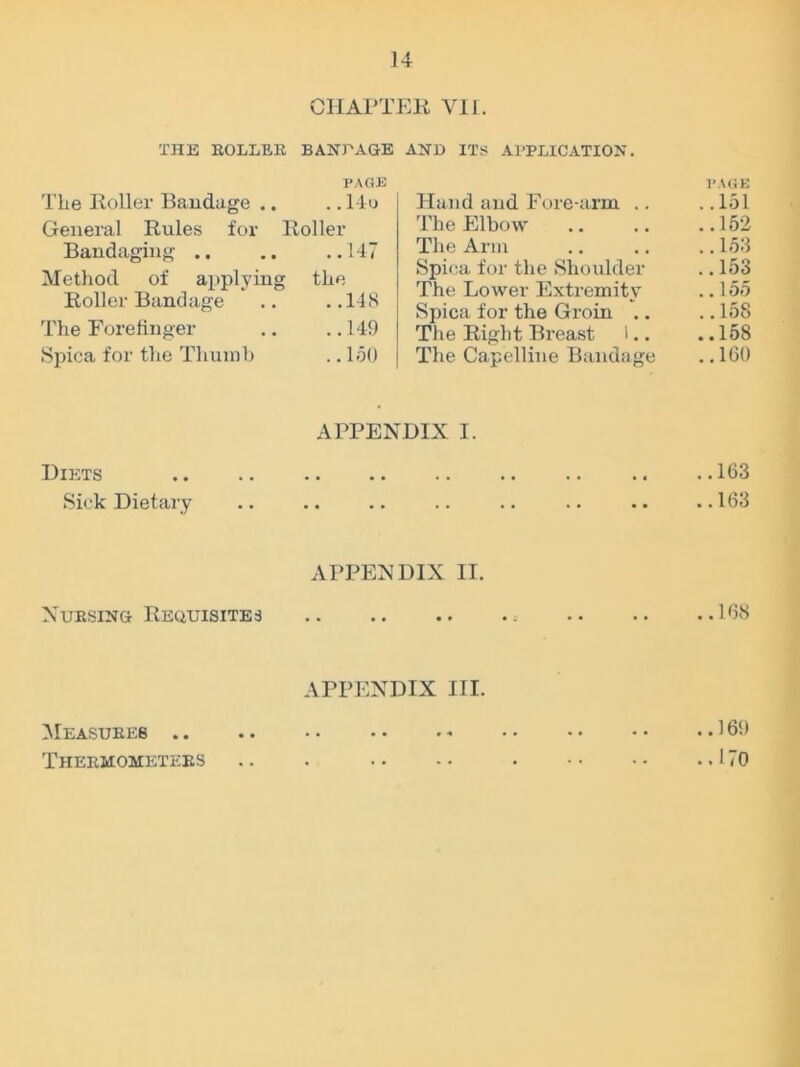 CHAPTER VII. THE ROLLER BANT AGE AND ITS APPLICATION. PAGE The Roller Broidage .. .. 14o General Rules for Roller Bandaging 147 Method of applying the Roller Bandage .. ..148 The Forefinger .. .. 149 Spica for the Thumb .. 150 Hand and Fore-arm .. The Elbow The Arm Spica for the Shoulder The Lower Extremity Spica for the Groin .. The Right Breast 1.. The Capelline Bandage APPENDIX I. Diets Sick Dietary APPENDIX II. Nursing Requisites APPENDIX III. Measures .. Thermometers PAGE ..151 ..152 .. 158 ..153 .. 155 ..158 ..158 ..160 ..163 ..163 ..188 ..169 ..170