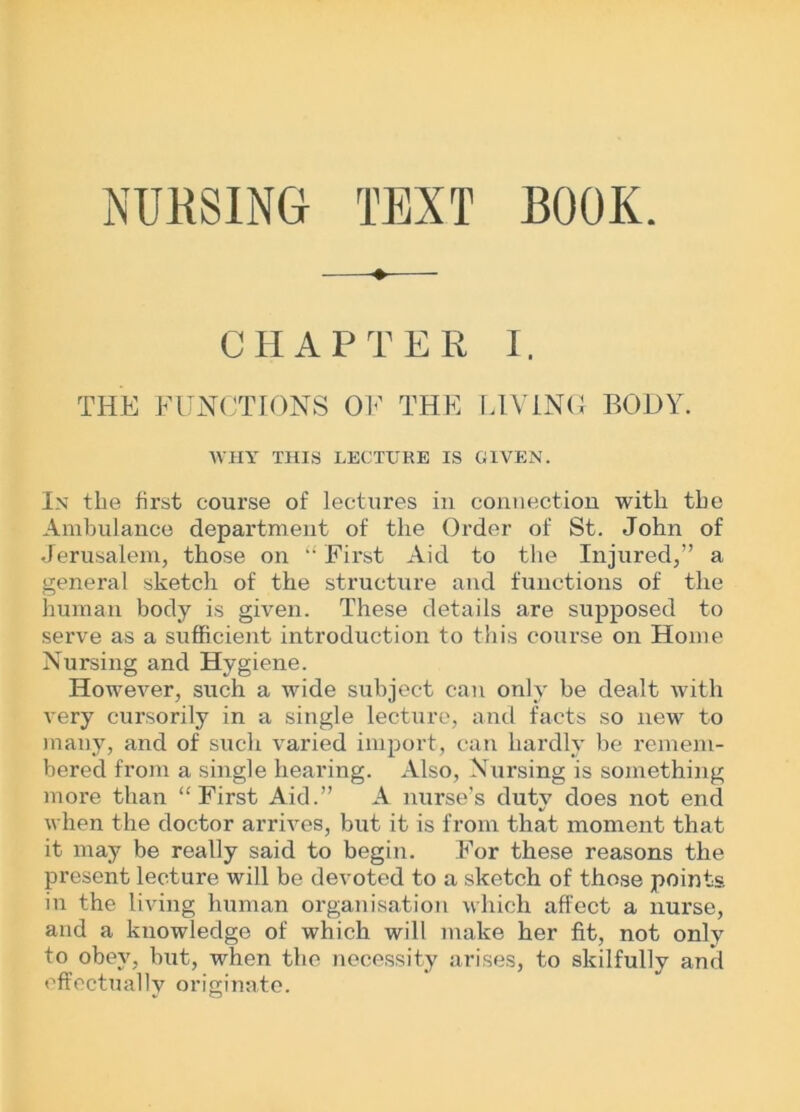 NUHSING TEXT BOOK. CHAPTER I. THE FUNCTIONS OF THE LIVING BODY. WHY THIS LECTURE IS GIVEN. In tlie first course of lectures in connection with the Ambulance department of the Order of St. John of Jerusalem, those on “ First Aid to the Injured,” a general sketch of the structure and functions of the human body is given. These details are supposed to serve as a sufficient introduction to this course on Home Nursing and Hygiene. However, such a wide subject can only be dealt with very cursorily in a single lecture, and facts so new to many, and of such varied import, can hardly be remem- bered from a single hearing. Also, Nursing is something more than “First Aid.” A nurse’s duty does not end when the doctor arrives, but it is from that moment that it may be really said to begin. For these reasons the present lecture will be devoted to a sketch of those points in the living human organisation which affect a nurse, and a knowledge of which will make her fit, not only to obey, but, when the necessity arises, to skilfully and effectually originate.