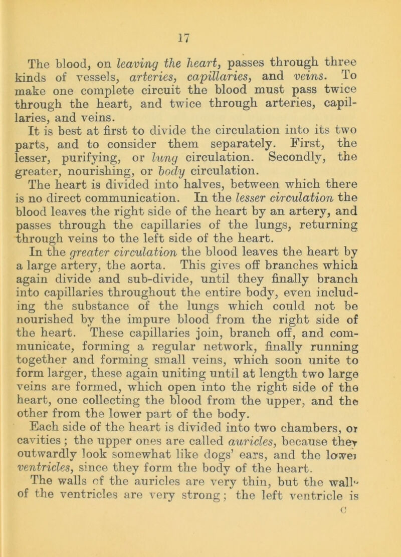 The blood, on leaving the heart, passes through three kinds of vessels, arteries, capillaries, and veins. To make one complete circuit the blood must pass twice through the heart, and twice through arteries, capil- laries, and veins. It is best at first to divide the circulation into its two parts, and to consider them separately. First, the lesser, purifying, or lung circulation. Secondly, the greater, nourishing, or body circulation. The heart is divided into halves, between which there is no direct communication. In the lesser circulation the blood leaves the right side of the heart by an artery, and passes through the capillaries of the lungs, returning through veins to the left side of the heart. In the greater circulation the blood leaves the heart by a large artery, the aorta. This gives off branches which again divide and sub-divide, until they finally branch into capillaries throughout the entire body, even includ- ing the substance of the lungs which could not be nourished by the impure blood from the right side of the heart. These capillaries join, branch off, and com- municate, forming a regular network, finally running together and forming small veins, which soon unite to form larger, these again uniting until at length two large veins are formed, which open into the right side of the heart, one collecting the blood from the upper, and the other from the lower part of the body. Each side of the heart is divided into two chambers, ot cavities; the upper ones are called auricles, because they outwardly look somewhat like dogs’ ears, and the lowei ventricles, since they form the body of the heart. The walls of the auricles are very thin, but the wall of the ventricles are very strong; the left ventricle is c