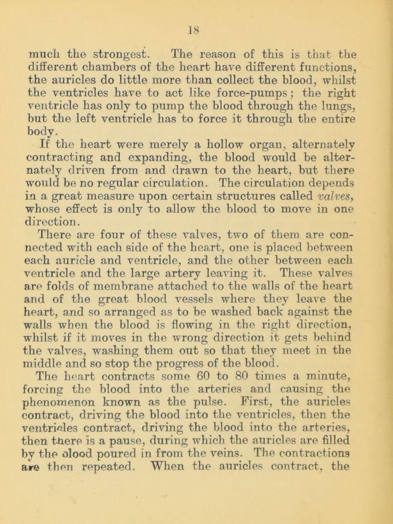 much the strongest. The reason of this is that the different chambers of the heart have different functions, the auricles do little more than collect the blood, whilst the ventricles have to act like force-pumps; the right ventricle has only to pump the blood through the lungs, but the left ventricle has to force it through the entire body. If the heart were merely a hollow organ, alternately contracting and expanding, the blood would be alter- nately driven from and drawn to the heart, but there would be no regular circulation. The circulation depends in a great measure upon certain structures called valves, whose effect is only to allow the blood to move in one direction. There are four of these valves, two of them are con- nected with each side of the heart, one is placed between each auricle and ventricle, and the other between each ventricle and the large artery leaving it. These valves are folds of membrane attached to the walls of the heart and of the great blood vessels where they leave the heart, and so arranged as to be washed back against the walls when the blood is flowing in the right direction, whilst if it moves in the wrong direction it gets behind the valves, washing them out so that they meet in the middle and so stop the progress of the blood. The heart contracts some 60 to 80 times a minute, forcing the blood into the arteries and causing the phenomenon known as the pulse. First, the auricles contract, driving the blood into the ventricles, then the ventricles contract, driving the blood into the arteries, then tnere is a pause, during which the auricles are filled by the olood poured in from the veins. The contractions are then repeated. When the auricles contract, the
